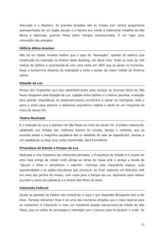 Assunção e o Mosteiro. As grandes atrações são as missas com cantos gregorianos
acompanhados de um órgão secular e a lojinha que vende a tradicional medalha de São
Bento e deliciosas iguarias feitas pelos monges enclausurados. É um lugar para
renovação das energias.

Edifício Altino Arantes

Não há na cidade mirante melhor que o topo do “Banespão”, apelido do edifício cuja
construção foi inspirado no Empire State Building, em Nova York. Suba os mais de 160
metros do edifício e surpreenda-se com uma visita em 360º que se perde no horizonte.
Ouça o burburinho distante da metrópole e sinta o pulsar da maior cidade da América
Latina.

Estação da Luz

Muitos dos imigrantes que aqui desembarcaram para compor as diversas faces de São
Paulo chegaram pela Estação da Luz. Ligação entre Santos e o interior paulista, a estação
teve grande importância no desenvolvimento econômico e social da metrópole. Vale a
pena a visita para apreciar a belíssima arquitetura inglesa e sentir-se um imigrante do
início do século XX.

Teatro Municipal

É a tradução do luxo e glamour de São Paulo do início do século XX. O prédio imponente,
idealizado nos moldes dos melhores teatros do mundo, abraça o visitante, que se
encanta desde a magnífica escadaria até os detalhes da sala de espetáculos. Assista a
um espetáculo ou faça uma visita monitorada. Será formidável.

Pinacoteca do Estado e Parque da Luz

Dedicada à arte brasileira dos diferentes períodos, a Pinacoteca do Estado é o museu de
arte mais antigo da cidade onde abriga as obras de nossa arte e abraça a tarefa de
“educar o olhar e sensibilizar o espírito”. Conheça este importante espaço, suas
peculiaridades e as ações educativas que promove. Ao final, saboreie um delicioso café
em meio aos jardins do museu, com visita para o Parque da Luz. Aproveite para relaxar
ouvindo o canto dos pássaros e o aroma das flores do local.

Catavento Cultural

Escale as paredes do Palácio das Indústrias e ouça o que Napoleão Bonaparte tem a lhe
dizer. Pareceu estranho? Essa é só uma das inúmeras atrações que o local reserva para
os visitantes! O Catavento é mais um excelente espaço educacional da cidade de São
Paulo, que se utiliza de tecnologia e interação com o acervo para enriquecer a visita. Se




                                                                                      11
 