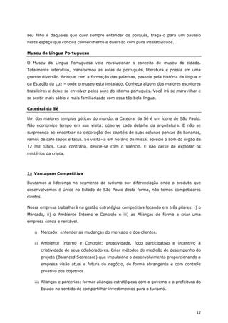 seu filho é daqueles que quer sempre entender os porquês, traga-o para um passeio
neste espaço que concilia conhecimento e diversão com pura interatividade.

Museu da Língua Portuguesa

O Museu da Língua Portuguesa veio revolucionar o conceito de museu da cidade.
Totalmente interativo, transformou as aulas de português, literatura e poesia em uma
grande diversão. Brinque com a formação das palavras, passeie pela história da língua e
da Estação da Luz – onde o museu está instalado. Conheça alguns dos maiores escritores
brasileiros e deixe-se envolver pelos sons do idioma português. Você irá se maravilhar e
se sentir mais sábio e mais familiarizado com essa tão bela língua.

Catedral da Sé

Um dos maiores templos góticos do mundo, a Catedral da Sé é um ícone de São Paulo.
Não economize tempo em sua visita: observe cada detalhe da arquitetura. E não se
surpreenda ao encontrar na decoração dos capitéis de suas colunas pencas de bananas,
ramos de café sapos e tatus. Se visitá-la em horário de missa, aprecie o som do órgão de
12 mil tubos. Caso contrário, delicie-se com o silêncio. E não deixe de explorar os
mistérios da cripta.




2.8 Vantagem Competitiva

Buscamos a liderança no segmento de turismo por diferenciação onde o produto que
desenvolvemos é único no Estado de São Paulo desta forma, não temos competidores
diretos.

Nossa empresa trabalhará na gestão estratégica competitiva focando em três pilares: i) o
Mercado, ii) o Ambiente Interno e Controle e iii) as Alianças de forma a criar uma
empresa sólida e rentável.

    i)   Mercado: entender as mudanças do mercado e dos clientes.

    ii) Ambiente Interno e Controle: proatividade, foco participativo e incentivo à
         criatividade de seus colaboradores. Criar métodos de medição de desempenho do
         projeto (Balanced Scorecard) que impulsione o desenvolvimento proporcionando a
         empresa visão atual e futura do negócio, de forma abrangente e com controle
         proativo dos objetivos.

    iii) Alianças e parcerias: formar alianças estratégicas com o governo e a prefeitura do
         Estado no sentido de compartilhar investimentos para o turismo.




                                                                                        12
 