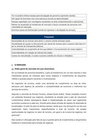 Ter no próprio ônibus espaço para divulgação de parceiros (gerando receita).
Ser capaz de funcionar com uma estrutura enxuta na administração.
Pessoal capacitado com reciclagens constantes na área comportamental e operacional.
Manter-se atualizado às tendências de mercado e busca constante de parcerias com
velocidade de execução.
Diversos canais de distribuição (venda de ingressos e divulgação do serviço).



                                       Fraquezas

Necessidade de se renovar para atrair o mesmo cliente diversas vezes.
Possibilidade de queda no faturamento por perda de clientes para o passeio alternativo à
pé ou através de transportes públicos.
Vulnerabilidade ao surgimento de leis que afetem o funcionamento do nosso negócio.

Vulnerabilidade em relação ao trânsito da cidade.
Custos de manutenção, e custos surpresa (colisão do veículo e infrações).




4   O MERCADO

4.1 Visão geral do mercado em que atuaremos

Em se tratando de economia brasileira, o país se transformou em um dos maiores e mais
importantes pontos de interesse para novos negócios e investimentos de pequenos,
médios e grandes players nacionais e multinacionais.

No segmento de turismo, existe uma demanda de investimento na área de infra-
estrutura com objetivo de aumentar a competitividade da economia e melhorias nos
serviços de turismo.

Segundo o colunista da Revista Turismo, Ulisses Nunes Sodré, “Essas condições criaram
um ambiente favorável aos negócios, resultando na atração para o país de volumosos
investimentos diretos estrangeiros desde a implementação do plano real registrando
aumentos sucessivos a cada ano. Grande parte dessa entrada de capitais foi destinada às
privatizações. O resto foi para os demais setores, sendo que o de serviços foi um dos que
registraram maior      crescimento, especificamente a área de turismo.          Há amplas
oportunidades de negócios no setor de turismo, em geral e de turismo de negócios, em
particular”

Este cenário é reforçado pelo fato de que a grande parte de investimentos e lançamentos
hoteleiros é direcionada para turistas de negócios.




                                                                                       15
 
