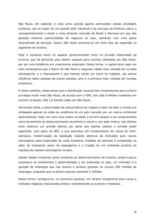 São Paulo, em especial, é visto como grande agente estimulador destas atividades
turísticas, por se tratar de um grande pólo industrial e de serviços da América Latina e
conseqüentemente o maior e mais atraente mercado do Brasil e Mercosul em que são
geradas milhares oportunidades de negócios no país, contando com uma gama
diversificada de serviços. Assim, São Paulo encontra-se em forte fase de expansão no
segmento de turismo.

Hoje é consenso tanto no aspecto governamental como no privado relacionado ao
turismo, que há demanda para dobrar espaços para eventos realizados em São Paulo,
por ser uma tendência em crescimento acelerado. Desta forma, a capital atrai cada vez
mais estrangeiros que a fazem de São Paulo a segunda cidade mais visitada por turistas
estrangeiros, e o interessante é que mesmo sendo um ícone do trabalho, ela exerce
influência sobre pessoas de outros estados, pois é a primeira mais visitada por turistas
brasileiros.

E neste contexto, observamos que a distribuição nacional dos investimentos para turismo
privilegia muito mais São Paulo, de acordo com a FIPE, dos US$ 6 bilhões investidos em
turismo no Brasil, US$ 2,5 bilhões estão em São Paulo .

Há tempos atrás, a atratividade de consumidores de viagens e lazer de todo o mundo era
embasada apenas na visão da existência de um país marcado por um acervo ambiental
deslumbrante. Hoje, em uma nova ordem mundial, o turismo passou a ser compreendido
como ferramenta de desenvolvimento econômico e social e, por este motivo, nos últimos
anos notamos um grande esforço por parte dos setores público e privado deste
segmento, com apoio do BID, o que acarretou em investimentos em obras de infra-
estrutura, modernização da legislação visando abertura de mercados para navios
estrangeiros para exploração da costa brasileira, medidas de estimulo à competição no
setor de transporte aéreo de passageiros e a criação de um ambiente propício ao
ingresso de capitais estrangeiros no país.

Apesar destas iniciativas serem propícias ao desenvolvimento do turismo, ainda é pouco
expressivo se analisarmos a potencialidade a ser explorada no pais, um indicador é a
geração de empregos que nos mostra o turismo gerando no mundo 250 milhões de
empregos, enquanto que no Brasil originam somente 5 milhões.

Dessa forma, configura-se, na economia paulista, um cenário excepcional para novos e
múltiplos negócios relacionados direta e indiretamente ao turismo e hotelaria.




                                                                                     16
 