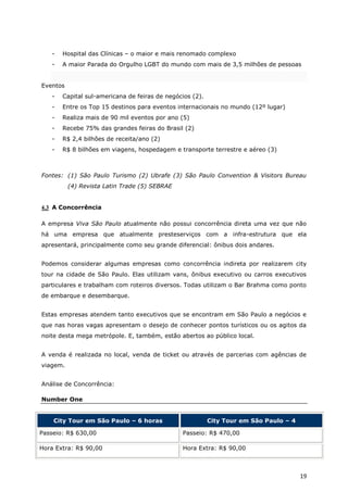 -   Hospital das Clínicas – o maior e mais renomado complexo
   -   A maior Parada do Orgulho LGBT do mundo com mais de 3,5 milhões de pessoas


Eventos
   -   Capital sul-americana de feiras de negócios (2).
   -   Entre os Top 15 destinos para eventos internacionais no mundo (12º lugar)
   -   Realiza mais de 90 mil eventos por ano (5)
   -   Recebe 75% das grandes feiras do Brasil (2)
   -   R$ 2,4 bilhões de receita/ano (2)
   -   R$ 8 bilhões em viagens, hospedagem e transporte terrestre e aéreo (3)



Fontes: (1) São Paulo Turismo (2) Ubrafe (3) São Paulo Convention & Visitors Bureau
          (4) Revista Latin Trade (5) SEBRAE


4.3 A Concorrência

A empresa Viva São Paulo atualmente não possui concorrência direta uma vez que não
há uma empresa que atualmente presteserviços com a infra-estrutura que ela
apresentará, principalmente como seu grande diferencial: ônibus dois andares.


Podemos considerar algumas empresas como concorrência indireta por realizarem city
tour na cidade de São Paulo. Elas utilizam vans, ônibus executivo ou carros executivos
particulares e trabalham com roteiros diversos. Todas utilizam o Bar Brahma como ponto
de embarque e desembarque.


Estas empresas atendem tanto executivos que se encontram em São Paulo a negócios e
que nas horas vagas apresentam o desejo de conhecer pontos turísticos ou os agitos da
noite desta mega metrópole. E, também, estão abertos ao público local.


A venda é realizada no local, venda de ticket ou através de parcerias com agências de
viagem.


Análise de Concorrência:

Number One


    City Tour em São Paulo – 6 horas                      City Tour em São Paulo – 4

Passeio: R$ 630,00                             Passeio: R$ 470,00

Hora Extra: R$ 90,00                           Hora Extra: R$ 90,00



                                                                                       19
 
