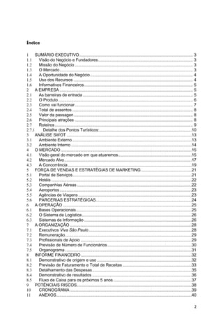 Índice


1 SUMÁRIO EXECUTIVO ................................................................................................. 3
1.1   Visão do Negócio e Fundadores ................................................................................. 3
1.2   Missão do Negócio ..................................................................................................... 3
1.3   O Mercado .................................................................................................................. 3
1.4   A Oportunidade do Negócio ........................................................................................ 4
1.5   Uso dos Recursos ...................................................................................................... 4
1.6   Informativos Financeiros ............................................................................................. 5
2 A EMPRESA .................................................................................................................. 5
2.1   As barreiras de entrada .............................................................................................. 5
2.2   O Produto ................................................................................................................... 6
2.3   Como vai funcionar ..................................................................................................... 7
2.4   Total de assentos ....................................................................................................... 8
2.5   Valor da passagen ...................................................................................................... 8
2.6   Principais atrações ..................................................................................................... 8
2.7   Roteiros ...................................................................................................................... 9
2.7.1    Detalhe dos Pontos Turísticos: ...............................................................................10
3 ANÁLISE SWOT ...........................................................................................................13
3.1   Ambiente Externo ......................................................................................................13
3.2   Ambiente Interno .......................................................................................................14
4 O MERCADO ................................................................................................................15
4.1   Visão geral do mercado em que atuaremos...............................................................15
4.2   Mercado Alvo .............................................................................................................17
4.3   A Concorrência ..........................................................................................................19
5 FORÇA DE VENDAS E ESTRATÉGIAS DE MARKETING ...........................................21
5.1   Portal de Serviços......................................................................................................21
5.2   Hotéis ........................................................................................................................22
5.3   Companhias Aéreas ..................................................................................................22
5.4   Aeroportos .................................................................................................................23
5.5   Agências de Viagens .................................................................................................23
5.6   PARCERIAS ESTRATÉGICAS..................................................................................24
6 A OPERAÇÃO ..............................................................................................................25
6.1   Bases Operacionais ...................................................................................................25
6.2   O Sistema de Logística ..............................................................................................26
6.3   Sistemas de Informação ............................................................................................26
7 A ORGANIZAÇÃO ........................................................................................................28
7.1   Executivos Viva São Paulo ........................................................................................28
7.2   Remuneração ............................................................................................................29
7.3   Profissionais de Apoio ...............................................................................................29
7.4   Previsão de Número de Funcionários ........................................................................30
7.5   Organograma ............................................................................................................31
8 INFORME FINANCEIRO ...............................................................................................32
8.1   Demonstrativo de origem e uso .................................................................................32
8.2   Previsão de Faturamento e Total de Receitas ...........................................................33
8.3   Detalhamento das Despesas .....................................................................................35
8.4   Demonstrativo de resultados .....................................................................................36
8.5   Fluxo de Caixa para os próximos 5 anos ...................................................................37
9 POTÊNCIAIS RISCOS ..................................................................................................38
10    CRONOGRAMA ........................................................................................................39
11    ANEXOS....................................................................................................................40

                                                                                                                                     2
 