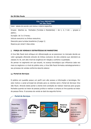Go IN São Paulo


                                   City Tour PRIVATIVO
                                       em São Paulo
Valor tabela de acordo com tema e roteiro especifico

Grupos     Abertos ou   Fechados (Turistas e Residentes) – de 1, 2, 3 etc ... grupos a
definir;
Duração: de 3 a 5 horas;
Veículo executivo ou ônibus executivo;
Desconto para turistas brasileiros (2 paga 1)
Reserva por email 3 dias antes



5   FORÇA DE VENDAS E ESTRATÉGIAS DE MARKETING

A Viva São Paulo terá enfoque em diferenciação ao se posicionar no mercado devido ao
valor agregado oferecido através de ônibus exclusivo de dois andares que atenderá as
classes A e B, com alto nível de exigência em relação a conforto e qualidade.
Ao pensar no segmento em que atuará, no avanço tecnológico que influencia cada vez
mais os negócios e o nível do público alvo, a Viva São Paulo formatou estrategicamente o
seu processo de vendas conforme descrito abaixo:


5.1 Portal de Serviços



O público em questão possui um perfil com alto acesso a informação e tecnologia. Por
este motivo o canal principal de entrada para os clientes será o Portal de Serviços Viva
São Paulo. Através deste portal o cliente terá condições de realizar reservas para grupos
fechados quando se tratar de pessoa jurídica e realizar a compra on line quando se tratar
de pessoa física. O processo de venda se dará da seguinte forma:


     Portal de Serviços




 Pessoa Fisica                                                                  Pessoa Jurídica
                                                               Reserva
                                                               On line
 Circuitos                                                                      Foco em
 abertos para o          Compra                                                 pacotes
 público                 On line                                                customizados
 conforme                                                                       para grupos
 programação                                                                    fechados




                                                                                            21
 