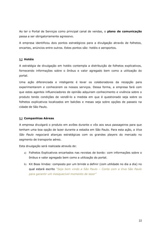 Ao ter o Portal de Serviços como principal canal de vendas, o plano de comunicação
passa a ser obrigatoriamente agressivo.

A empresa identificou dois pontos estratégicos para a divulgação através de folhetos,
encartes, anúncios entre outros. Estes pontos são: hotéis e aeroportos.



5.2 Hotéis

A estratégia de divulgação em hotéis contempla a distribuição de folhetos explicativos,
fornecendo informações sobre o ônibus e valor agregado bem como a utilização do
portal.

Uma ação diferenciada e inteligente é levar os colaboradores da recepção para
experimentarem e conhecerem os nossos serviços. Dessa forma, a empresa fará com
que estes agentes influenciadores de opinião adquiram conhecimento e vivência sobre o
produto tendo condições de vendê-lo a medida em que é questionado seja sobre os
folhetos explicativos localizados em balcões e mesas seja sobre opções de passeio na
cidade de São Paulo.



5.3 Companhias Aéreas

A empresa divulgará o produto em aviões durante o vôo aos seus passageiros para que
tenham uma boa opção de lazer durante a estadia em São Paulo. Para esta ação, a Viva
São Paulo negociará alianças estratégicas com os grandes players do mercado no
segmento de transporte aéreo.

Esta divulgação será realizada através de:

   a)     Folhetos Explicativos encartados nas revistas de bordo: com informações sobre o
          ônibus e valor agregado bem como a utilização do portal.

   b) Kit Boas Vindas: composto por um brinde a definir (com utilidade no dia a dia) no
          qual estará escrito “Seja bem vindo a São Paulo – Conte com a Viva São Paulo
          para garantir um inesquecível momento de lazer”




                                                                                      22
 