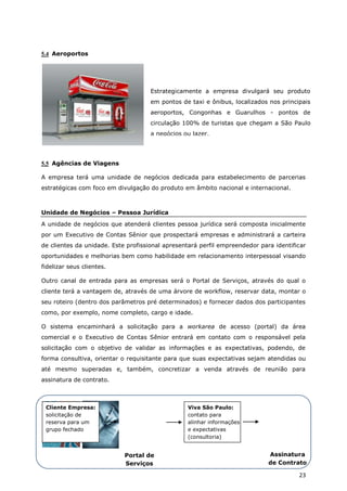 5.4 Aeroportos




                                     Estrategicamente a empresa divulgará seu produto
                                     em pontos de taxi e ônibus, localizados nos principais
                                     aeroportos, Congonhas e Guarulhos - pontos de
                                     circulação 100% de turistas que chegam a São Paulo
                                     a negócios ou lazer.




5.5 Agências de Viagens

A empresa terá uma unidade de negócios dedicada para estabelecimento de parcerias
estratégicas com foco em divulgação do produto em âmbito nacional e internacional.



Unidade de Negócios – Pessoa Jurídica
A unidade de negócios que atenderá clientes pessoa jurídica será composta inicialmente
por um Executivo de Contas Sênior que prospectará empresas e administrará a carteira
de clientes da unidade. Este profissional apresentará perfil empreendedor para identificar
oportunidades e melhorias bem como habilidade em relacionamento interpessoal visando
fidelizar seus clientes.

Outro canal de entrada para as empresas será o Portal de Serviços, através do qual o
cliente terá a vantagem de, através de uma árvore de workflow, reservar data, montar o
seu roteiro (dentro dos parâmetros pré determinados) e fornecer dados dos participantes
como, por exemplo, nome completo, cargo e idade.

O sistema encaminhará a solicitação para a workarea de acesso (portal) da área
comercial e o Executivo de Contas Sênior entrará em contato com o responsável pela
solicitação com o objetivo de validar as informações e as expectativas, podendo, de
forma consultiva, orientar o requisitante para que suas expectativas sejam atendidas ou
até mesmo superadas e, também, concretizar a venda através de reunião para
assinatura de contrato.



 Cliente Empresa:                                Viva São Paulo:
 solicitação de                                  contato para
 reserva para um                                 alinhar informações
 grupo fechado                                   e expectativas
                                                 (consultoria)


                            Portal de                                        Assinatura
                            Serviços                                         de Contrato

                            Viva São                                                   23
                             Paulo
 