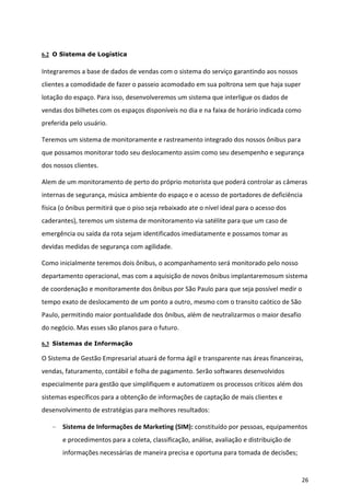 6.2 O Sistema de Logística

Integraremos a base de dados de vendas com o sistema do serviço garantindo aos nossos
clientes a comodidade de fazer o passeio acomodado em sua poltrona sem que haja super
lotação do espaço. Para isso, desenvolveremos um sistema que interligue os dados de
vendas dos bilhetes com os espaços disponíveis no dia e na faixa de horário indicada como
preferida pelo usuário.

Teremos um sistema de monitoramente e rastreamento integrado dos nossos ônibus para
que possamos monitorar todo seu deslocamento assim como seu desempenho e segurança
dos nossos clientes.

Alem de um monitoramento de perto do próprio motorista que poderá controlar as câmeras
internas de segurança, música ambiente do espaço e o acesso de portadores de deficiência
física (o ônibus permitirá que o piso seja rebaixado ate o nível ideal para o acesso dos
caderantes), teremos um sistema de monitoramento via satélite para que um caso de
emergência ou saída da rota sejam identificados imediatamente e possamos tomar as
devidas medidas de segurança com agilidade.

Como inicialmente teremos dois ônibus, o acompanhamento será monitorado pelo nosso
departamento operacional, mas com a aquisição de novos ônibus implantaremosum sistema
de coordenação e monitoramente dos ônibus por São Paulo para que seja possível medir o
tempo exato de deslocamento de um ponto a outro, mesmo com o transito caótico de São
Paulo, permitindo maior pontualidade dos ônibus, além de neutralizarmos o maior desafio
do negócio. Mas esses são planos para o futuro.

6.3 Sistemas de Informação

O Sistema de Gestão Empresarial atuará de forma ágil e transparente nas áreas financeiras,
vendas, faturamento, contábil e folha de pagamento. Serão softwares desenvolvidos
especialmente para gestão que simplifiquem e automatizem os processos críticos além dos
sistemas específicos para a obtenção de informações de captação de mais clientes e
desenvolvimento de estratégias para melhores resultados:

       Sistema de Informações de Marketing (SIM): constituído por pessoas, equipamentos
       e procedimentos para a coleta, classificação, análise, avaliação e distribuição de
       informações necessárias de maneira precisa e oportuna para tomada de decisões;


                                                                                            26
 
