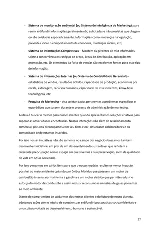Sistema de monitoração ambiental (ou Sistema de Inteligência de Marketing): para
       reunir e difundir informações geralmente não solicitadas e não previstas que chegam
       ou são coletadas esporadicamente. Informações como mudanças na legislação,
       previsões sobre o comportamento da economia, mudanças sociais, etc;

       Sistema de Informações Competitivas – Mantém os gerentes de mkt informados
       sobre a concorrência:estratégias de preço, áreas de distribuição, aplicação em
       promoção, etc. Os elementos da força de vendas são excelentes fontes para esse tipo
       de informação;

       Sistema de Informações Internas (ou Sistema de Contabilidade Gerencial) –
       estatísticas de vendas, resultados obtidos, capacidade de produção, economias por
       escala, estocagem, recursos humanos, capacidade de investimentos, know-how
       tecnológicos ,etc;

       Pesquisa de Marketing – visa coletar dados pertinentes a problemas específicos e
       esporádicos que surgem durante o processo de administração de marketing.

A idéia é buscar o melhor para nossos clientes quando apresentamos soluções criativas para
superar as adversidades encontradas. Nossas interações vão além do relacionamento
comercial, pois nos preocupamos com seu bem-estar, dos nossos colaboradores e da
comunidade onde estamos inseridos.

Por isso nossas iniciativas não são somente no campo dos negócios buscamos também
desenvolver iniciativas em prol de um desenvolvimento sustentável que refletem a
crescente preocupação com o espaço em que vivemos e sua preservação, além da qualidade
de vida em nossa sociedade.

Por isso pensamos em vários itens para que o nosso negócio resulte no menor impacto
possível ao meio ambiente optando por ônibus híbridos que possuem um motor de
combustão interna, normalmente a gasolina e um motor elétrico que permite reduzir o
esforço do motor de combustão e assim reduzir o consumo e emissões de gases poluentes
ao meio ambiente.

Diante de compromisso de cuidarmos dos nossos clientes e do futuro de nosso planeta,
adotamos ações com o intuito de conscientizar e difundir boas práticas socioambientais e
uma cultura voltada ao desenvolvimento humano e sustentável.


                                                                                           27
 