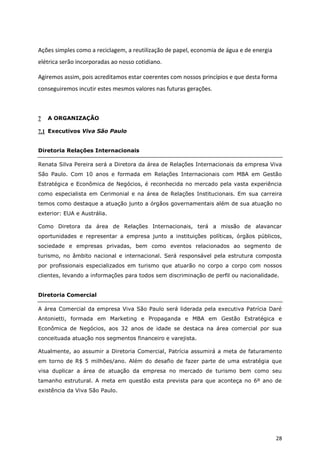 Ações simples como a reciclagem, a reutilização de papel, economia de água e de energia
elétrica serão incorporadas ao nosso cotidiano.

Agiremos assim, pois acreditamos estar coerentes com nossos princípios e que desta forma
conseguiremos incutir estes mesmos valores nas futuras gerações.



7   A ORGANIZAÇÃO

7.1 Executivos Viva São Paulo


Diretoria Relações Internacionais

Renata Silva Pereira será a Diretora da área de Relações Internacionais da empresa Viva
São Paulo. Com 10 anos e formada em Relações Internacionais com MBA em Gestão
Estratégica e Econômica de Negócios, é reconhecida no mercado pela vasta experiência
como especialista em Cerimonial e na área de Relações Institucionais. Em sua carreira
temos como destaque a atuação junto a órgãos governamentais além de sua atuação no
exterior: EUA e Austrália.

Como Diretora da área de Relações Internacionais, terá a missão de alavancar
oportunidades e representar a empresa junto a instituições políticas, órgãos públicos,
sociedade e empresas privadas, bem como eventos relacionados ao segmento de
turismo, no âmbito nacional e internacional. Será responsável pela estrutura composta
por profissionais especializados em turismo que atuarão no corpo a corpo com nossos
clientes, levando a informações para todos sem discriminação de perfil ou nacionalidade.


Diretoria Comercial

A área Comercial da empresa Viva São Paulo será liderada pela executiva Patrícia Daré
Antonietti, formada em Marketing e Propaganda e MBA em Gestão Estratégica e
Econômica de Negócios, aos 32 anos de idade se destaca na área comercial por sua
conceituada atuação nos segmentos financeiro e varejista.

Atualmente, ao assumir a Diretoria Comercial, Patrícia assumirá a meta de faturamento
em torno de R$ 5 milhões/ano. Além do desafio de fazer parte de uma estratégia que
visa duplicar a área de atuação da empresa no mercado de turismo bem como seu
tamanho estrutural. A meta em questão esta prevista para que aconteça no 6º ano de
existência da Viva São Paulo.




                                                                                          28
 