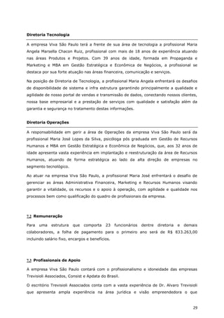 Diretoria Tecnologia

A empresa Viva São Paulo terá a frente de sua área de tecnologia a profissional Maria
Angela Marsella Chacon Ruiz, profissional com mais de 18 anos de experiência atuando
nas áreas Produtos e Projetos. Com 39 anos de idade, formada em Propaganda e
Marketing e MBA em Gestão Estratégica e Econômica de Negócios, a profissional se
destaca por sua forte atuação nas áreas financeira, comunicação e serviços.

Na posição de Diretoria de Tecnologia, a profissional Maria Angela enfrentará os desafios
de disponibilidade de sistema e infra estrutura garantindo principalmente a qualidade e
agilidade de nosso portal de vendas e transmissão de dados, conectando nossos clientes,
nossa base empresarial e a prestação de serviços com qualidade e satisfação além da
garantia e segurança no tratamento destas informações.


Diretoria Operações

A responsabilidade em gerir a área de Operações da empresa Viva São Paulo será da
profissional Maria José Lopes da Silva, psicóloga pós graduada em Gestão de Recursos
Humanos e MBA em Gestão Estratégica e Econômica de Negócios, que, aos 32 anos de
idade apresenta vasta experiência em implantação e reestruturação da área de Recursos
Humanos, atuando de forma estratégica ao lado da alta direção de empresas no
segmento tecnológico.

Ao atuar na empresa Viva São Paulo, a profissional Maria José enfrentará o desafio de
gerenciar as áreas Administrativa Financeira, Marketing e Recursos Humanos visando
garantir a vitalidade, os recursos e o apoio à operação, com agilidade e qualidade nos
processos bem como qualificação do quadro de profissionais da empresa.




7.2 Remuneração

Para   uma   estrutura   que   comporta    23    funcionários   dentre   diretoria   e   demais
colaboradores, a folha de pagamento para o primeiro ano será de R$ 833.263,00
incluindo salário fixo, encargos e benefícios.




7.3 Profissionais de Apoio

A empresa Viva São Paulo contará com o profissionalismo e idoneidade das empresas
Trevisioli Associados, Consist e Apdata do Brasil.

O escritório Trevisioli Associados conta com a vasta experiência de Dr. Alvaro Trevisioli
que apresenta ampla experiência na área jurídica e visão empreendedora o que



                                                                                             29
 