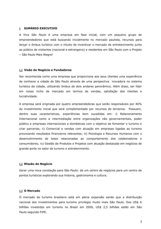 1   SUMÁRIO EXECUTIVO

A Viva São Paulo é uma empresa em fase inicial, com um pequeno grupo de
empreendedores que está buscando inicialmente no mercado paulista, recursos para
lançar o ônibus turístico com o intuito de incentivar o mercado de entretenimento junto
ao público de visitantes (nacional e estrangeiro) e residentes em São Paulo com o Projeto
– São Paulo Mais Alegre!




1.1 Visão do Negócio e Fundadores

Ser reconhecida como uma empresa que proporciona aos seus clientes uma experiência
de conhecer a cidade de São Paulo através de uma perspectiva inovadora no sistema
turístico da cidade, utilizando ônibus de dois andares panorâmico. Além disso, ser líder
em nosso nicho de mercado em termos de vendas, satisfação dos clientes e
lucratividade.

A empresa será originada por quatro empreendedoras que serão responsáveis por 46%
do investimento inicial que será complementado por recursos de terceiros.                Possuem,
dentre   suas    características,    experiências    bem   sucedidas   em:   i)    Relacionamento
Internacional como a intermediação entre organizações não governamentais, poder
público e empresas internacionais e domésticas com o objetivo de fomentar o turismo e
criar parcerias; ii) Comercial e vendas com atuação em empresas ligadas ao turismo
provocando resultados financeiros relevantes; iii) Psicologia e Recursos Humanos com o
desenvolvimento      de   teses     relacionadas    ao   comportamento   dos      colaboradores   e
consumidores; iv) Gestão de Produtos e Projetos com atuação destacada em negócios de
grande porte no setor de turismo e entretenimento.




1.2 Missão do Negócio

Gerar uma nova conotação para São Paulo: de um centro de negócios para um centro de
pontos turísticos explorando sua historia, gastronomia e cultura.




1.3 O Mercado

O mercado de turismo brasileiro está em plena expansão sendo que a distribuição
nacional dos investimentos para turismo privilegia muito mais São Paulo. Dos US$ 6
bilhões investidos em turismo no Brasil em 2009, US$ 2,5 bilhões estão em São
Paulo segundo FIPE.


                                                                                                  3
 