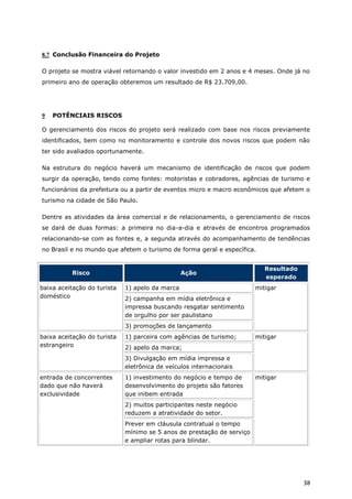 8.7 Conclusão Financeira do Projeto

O projeto se mostra viável retornando o valor investido em 2 anos e 4 meses. Onde já no
primeiro ano de operação obteremos um resultado de R$ 23.709,00.




9   POTÊNCIAIS RISCOS

O gerenciamento dos riscos do projeto será realizado com base nos riscos previamente
identificados, bem como no monitoramento e controle dos novos riscos que podem não
ter sido avaliados oportunamente.

Na estrutura do negócio haverá um mecanismo de identificação de riscos que podem
surgir da operação, tendo como fontes: motoristas e cobradores, agências de turismo e
funcionários da prefeitura ou a partir de eventos micro e macro econômicos que afetem o
turismo na cidade de São Paulo.

Dentre as atividades da área comercial e de relacionamento, o gerenciamento de riscos
se dará de duas formas: a primeira no dia-a-dia e através de encontros programados
relacionando-se com as fontes e, a segunda através do acompanhamento de tendências
no Brasil e no mundo que afetem o turismo de forma geral e específica.


                                                                           Resultado
          Risco                                  Ação
                                                                           esperado
baixa aceitação do turista   1) apelo da marca                          mitigar
doméstico                    2) campanha em mídia eletrônica e
                             impressa buscando resgatar sentimento
                             de orgulho por ser paulistano
                             3) promoções de lançamento
baixa aceitação do turista   1) parceira com agências de turismo;       mitigar
estrangeiro                  2) apelo da marca;
                             3) Divulgação em mídia impressa e
                             eletrônica de veículos internacionais
entrada de concorrentes      1) investimento do negócio e tempo de      mitigar
dado que não haverá          desenvolvimento do projeto são fatores
exclusividade                que inibem entrada
                             2) muitos participantes neste negócio
                             reduzem a atratividade do setor.
                             Prever em cláusula contratual o tempo
                             mínimo se 5 anos de prestação de serviço
                             e ampliar rotas para blindar.




                                                                                       38
 