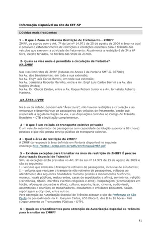 Informação disponível no site do CET-SP

Dúvidas mais freqüentes

1 – O que é Zona de Máxima Restrição de Fretamento - ZMRF?
ZMRF, de acordo com o Art. 7º da Lei nº 14.971 de 25 de agosto de 2009 é área na qual
é possível o estabelecimento de restrições e condições especiais para o trânsito dos
veículos que exercem a atividade de fretamento. Atualmente a restrição é de 2ª a 6ª
feira, exceto feriados, no horário das 5h00 às 21h00.

2- Quais as vias onde é permitida a circulação de fretados?
NA ZMRF

Nas vias limítrofes da ZMRF (listadas no Anexo I da Portaria SMT.G. 067/09)
Na Av. dos Bandeirantes, em toda a sua extensão;
Na Av. Engº Luís Carlos Berrini, em toda sua extensão;
Na Av. Jornalista Roberto Marinho, entre a Av. Engº Luís Carlos Berrini e a Av. das
Nações Unidas;
Na Av. Dr. Chucri Zaidan, entre a Av. Roque Petroni Junior e a Av. Jornalista Roberto
Marinho.

NA ÁREA LIVRE

Na área da cidade, denominada “Área Livre”, não haverá restrições a circulação e ao
embarque e desembarque de passageiros dos veículos de fretamento, desde que
respeitada à regulamentação da via, e as disposições contidas no Código de Trânsito
Brasileiro – CTB e legislação complementar.

 3 – O que é um veículo de transporte coletivo privado?
É um veículo automotor de passageiros com capacidade de lotação superior a 09 (nove)
pessoas e que não presta serviço público de transporte coletivo.

4 – Qual a área de restrição da ZMRF?
A ZMRF corresponde à área definida em Portaria disponível no seguinte
endereço:http://cetsp1.cetsp.com.br/pdfs/zmrf/mapaZMRF.pdf

 5 – Existem exceções para transitar na área de restrição da ZMRF? É preciso
Autorização Especial de Trânsito?
Sim, as exceções estão previstas no Art. 9º da Lei nº 14.971 de 25 de agosto de 2009 e
são as seguintes:
I - veículos que realizam o transporte rotineiro de passageiros, inclusive de estudantes;
II - veículos que realizam o transporte não rotineiro de passageiros, voltados ao
atendimento das seguintes finalidades: turismo (visitas a monumentos históricos,
museus, locais públicos, restaurantes, casas de espetáculos e afins), seminários, religião
(cerimônias, rituais, marchas eventos religiosos e afins), hospedagem (acomodações em
hotéis, albergues pousadas e afins), cultura, esporte, lazer, cinema, audiovisual,
assembleias e reuniões de trabalhadores, estudantes e entidades populares, saúde,
reportagem e city-tour, entre outros.
Para obtenção da Autorização Especial de Trânsito acessar o site da Prefeitura de São
Paulo ou pessoalmente na R. Joaquim Carlos, 655 Bloco B, das 8 às 16 horas- Pari
(Departamento de Transportes Públicos - DTP).

6 – Quais os procedimentos para obtenção da Autorização Especial de Trânsito
para transitar na ZMRF?


                                                                                        41
 