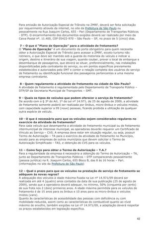 Para emissão de Autorização Especial de Trânsito na ZMRF, deverá ser feita solicitação
por requerimento através da internet, no site da Prefeitura de São Paulo ou
pessoalmente na Rua Joaquim Carlos, 655 - Pari (Departamento de Transportes Públicos
- DTP). O encaminhamento dos documentos exigidos deverá ser realizado por meio da
Caixa Postal nº. 11.400, CEP 05422-970 – São Paulo – SP, no prazo de 5 (cinco) dias.

 7 – O que é “Plano de Operação” para a atividade de fretamento?
O “Plano de Operação” é um documento de porte obrigatório para quem necessita
obter a Autorização Especial de Trânsito para acessar a ZMRF, exceto turismo não
rotineiro, e que deve ser mantido sob a guarda do motorista do veículo e indicar a
origem, destino e itinerário de sua viagem, quando couber, prever o local de embarque e
desembarque de passageiros, que deverá se situar, preferencialmente, nas instalações
disponibilizadas pela contratante do serviço, ou em pontos específicos previamente
estabelecidos e autorizados pela SMT e conter a relação completa dos usuários do serviço
de fretamento ou identificação funcional dos passageiros pertencentes a uma mesma
empresa contratante.

 8 - Quem regulamenta a atividade de fretamento na cidade de São Paulo?
A atividade de fretamento é regulamentada pelo Departamento de Transporte Público –
DTP/SP da Secretaria Municipal de Transportes – SMT.

9 – Quais os tipos de veículos que podem oferecer o serviço de fretamento?
De acordo com o § 3º do Art. 1º da Lei nº 14.971, de 25 de agosto de 2009, a atividade
de fretamento somente poderá ser realizada por ônibus, micro-ônibus e veículos mistos,
com capacidade superior a 09 (nove) pessoas, ficando proibida a utilização de qualquer
outra espécie de veículo.

10 - O que é necessário para que os veículos sejam considerados regulares no
exercício da atividade de fretamento?
Para cada veículo que desempenha a atividade de fretamento municipal ou de fretamento
intermunicipal de interesse municipal, as operadoras deverão requerer um Certificado de
Vínculo ao Serviço – CVS. A empresa deve estar em situação regular, ou seja, possuir
Termo de Autorização – TA para o exercício da atividade de fretamento no Município,
exceto para as empresas de outros municípios que devem solicitar o Termo de
Autorização Simplificado - TAS, e obtenção do CVS para os veículos.

11 – Como faço para obter o Termo de Autorização – T.A.?
Para a regularidade da empresa é necessária a obtenção do Termo de Autorização – TA,
junto ao Departamento de Transportes Públicos – DTP comparecendo pessoalmente
(pessoa jurídica) na R. Joaquim Carlos, 655 Bloco B, das 8 às 16 horas – Pari.
(informações no site da Prefeitura de São Paulo)

12 – Qual o prazo para que os veículos na prestação de serviço de fretamento se
adéquem às novas regras?
A adequação dos veículos à idade máxima fixada na Lei nº 14.971/09 deverá ser
realizada em até 4 (quatro) anos contados da data de sua publicação (25 de agosto de
2009), sendo que a operadora deverá adequar, no mínimo, 50% (cinquenta por cento)
de sua frota nos 2 (dois) primeiros anos. A idade máxima permitida para os veículos de
fretamento é de 15 anos para os ônibus e 10 anos para os micro-ônibus e veículos
mistos (vans).
Quanto às características de acessibilidade das pessoas com deficiência ou com
mobilidade reduzida, assim como as características do combustível quanto ao nível
máximo de enxofre, também exigidas na Lei nº 14.971/09, a adaptação deverá respeitar
os prazos estabelecidos em legislação específica.


                                                                                      42
 