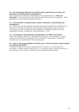 13 – Na Autorização Especial de Trânsito serão especificados os pontos de
embarque e desembarque de passageiros?
Não. Os pontos de embarque e desembarque serão especificados no “Plano de
Operação” que deverá ser aprovado pela Secretaria Municipal de Transportes – SMT e
acompanhar a Autorização Especial de Trânsito.

14 – Fora da ZMRF o fretado poderá realizar embarque e desembarque de
passageiros?
Sim. Desde que não seja realizado em pontos de parada, estações de transferência ou
terminais do serviço de transporte coletivo público de passageiros salvo naqueles
autorizados pela SMT e desde que seja respeitada a sinalização existente na via e
disposições contidas no Código de Trânsito Brasileiro - CTB.

15 – O embarque e desembarque de passageiros na ZMRF é permitido?
Poderá ser realizado apenas se a atividade for prevista no rol de exceções, o veículo
devidamente autorizado e cadastrado junto à Prefeitura, respeitando a sinalização
existente na via e respeitando o Plano de Operação.

16 – Qual o tipo de penalidade de trânsito que o veículo/condutor estará sujeito
se transitar pela ZMRF?
A infração de trânsito se dá pelo enquadramento “transitar em horário/local não
permitidos”, infração média, valor R$ 85,13, e o condutor recebe 4 (quatro) pontos no
seu prontuário, caso adentre a ZMRF sem estar devidamente autorizado.




                                                                                        43
 
