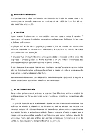 1.6 Informativos Financeiros

O projeto se mostra viável retornando o valor investido em 2 anos e 4 meses. Onde já no
primeiro ano de operação obteremos um resultado de R$ 23.709,00. Com: TIR, 42,9%,
VPL R$837.080 e IL R$1,77.




2   A EMPRESA

Nosso objetivo é atingir mais do que o público que vem visitar a cidade à trabalho. É
despertar a curiosidade de cidadãos que queiram conhecer mais da história do seu povo
e do lugar onde moram.

O projeto visa trazer para a população paulista e para os turistas uma cidade com
atributos diferentes do seu dia-a-dia, incentivando a exploração do turismo da cidade
pouco entendido pela população.

A empresa Viva São Paulo identificou uma oportunidade no mercado turístico ainda não
explorado – oferecer passeio de forma divertida e em um contexto diferenciado das
empresas tradicionais de turismo através de ônibus turístico.

O core business da empresa é vender aos clientes os pacotes/passagens a preços justos
através de ônibus temático onde poderão conhecer a cidade sob rodas e ainda, poderão
explorar os pontos turísticos com liberdade.

Este empreendimento trará uma experiência diferenciada para a população e alegrará a
cidade evidenciando seu turismo através do ônibus temático.




2.1 As barreiras de entrada

Para avaliar as barreiras de entrada, a empresa Viva São Paulo utilizou o modelo de
análise proposto por Porter, conhecido como o modelo das cinco forças competitivas, são
elas:

- O grau de rivalidade entre as empresas – apesar de identificarmos um número de 223
agências de viagens e operadoras de turismo na área de estudo (ver detalhe dos
números no item 3.2 – Mercado) apenas 6% das agências são receptivas, especializadas
em receber turistas e visitantes na cidade. Destas, nenhuma oferece o serviço que a
nossa empresa disponibiliza através de conhecimento dos pontos turísticos através de
um ônibus. Mesmo com esta análise, para sermos competitivos, formatamos o preço de
venda dos passeios/roteiros comparando com a concorrência.




                                                                                     5
 