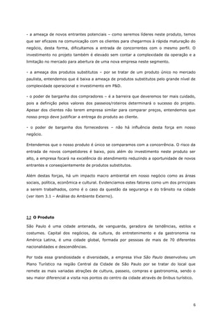 - a ameaça de novos entrantes potenciais – como seremos líderes neste produto, temos
que ser eficazes na comunicação com os clientes para chegarmos à rápida maturação do
negócio, desta forma, dificultamos a entrada de concorrentes com o mesmo perfil. O
investimento no projeto também é elevado sem contar a complexidade da operação e a
limitação no mercado para abertura de uma nova empresa neste segmento.

- a ameaça dos produtos substitutos – por se tratar de um produto único no mercado
paulista, entendemos que é baixa a ameaça de produtos substitutos pelo grande nível de
complexidade operacional e investimento em P&D.

- o poder de barganha dos compradores – é a barreira que deveremos ter mais cuidado,
pois a definição pelos valores dos passeios/roteiros determinará o sucesso do projeto.
Apesar dos clientes não terem empresa similar para comparar preços, entendemos que
nosso preço deve justificar a entrega do produto ao cliente.

- o poder de barganha dos fornecedores – não há influência desta força em nosso
negócio.

Entendemos que o nosso produto é único se comparamos com a concorrência. O risco da
entrada de novos competidores é baixo, pois além do investimento neste produto ser
alto, a empresa focará na excelência do atendimento reduzindo a oportunidade de novos
entrantes e conseqüentemente de produtos substitutos.

Além destas forças, há um impacto macro ambiental em nosso negócio como as áreas
sociais, política, econômica e cultural. Evidenciamos estes fatores como um dos principais
a serem trabalhados, como é o caso da questão da segurança e do trânsito na cidade
(ver item 3.1 – Análise do Ambiente Externo).




2.2 O Produto

São Paulo é uma cidade antenada, de vanguarda, geradora de tendências, estilos e
costumes. Capital dos negócios, da cultura, do entretenimento e da gastronomia na
América Latina, é uma cidade global, formada por pessoas de mais de 70 diferentes
nacionalidades e descendências.

Por toda essa grandiosidade e diversidade, a empresa Viva São Paulo desenvolveu um
Plano Turístico na região Central da Cidade de São Paulo por se tratar do local que
remete as mais variadas atrações de cultura, passeio, compras e gastronomia, sendo o
seu maior diferencial a visita nos pontos do centro da cidade através de ônibus turístico.




                                                                                             6
 