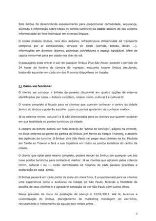 Este ônibus foi desenvolvido especialmente para proporcionar comodidade, segurança,
diversão e informação sobre todos os pontos turísticos da cidade através de seu sistema
informatizado de fone individual em diversas línguas.

O nosso produto ônibus, terá dois andares, infraestrutura diferenciada de transporte
composta por ar condicionado, serviços de bordo (comida, bebida, doces ...),
informações em diversos idiomas, poltronas confortáveis e espaço agradável. Além de
capota removível para ser usada nos dias de sol.

O passageiro pode entrar e sair de qualquer ônibus Viva São Paulo, durante o período de
24 horas do horário de compra do ingresso, enquanto houver ônibus circulando,
bastando aguardar em cada um dos 9 pontos disponíveis no trajeto.




2.3 Como vai funcionar

O cliente vai comprar o bilhete do passeio disponível em quatro opções de roteiros
identificados por cores – Roteiro completo, roteiro mirim, cultural I e cultural II.

O roteiro completo é focado para os clientes que queiram conhecer o centro da cidade
dentro do ônibus e poderão escolher quais os pontos gostariam de conhecer melhor.

Já os roteiros mirim, cultural I e II são direcionados para os clientes que querem explorar
em sua totalidade os pontos turísticos da cidade.

A compra do bilhete poderá ser feita através do “portal de serviços”, página na internet,
no kiosk próximo ao ponto de partida do ônibus (em frente ao Parque Trianon), e através
das agências de turismo. O ônibus Viva São Paulo vai pegar seus clientes na Av. Paulista
em frente ao Trianon e fará a sua trajetória em todos os pontos turísticos do centro da
cidade.

O cliente que optar pelo roteiro completo, poderá descer do ônibus em qualquer um dos
nove pontos turísticos para conhecê-lo melhor. Já os clientes que optarem pelos roteiros
mirim, cultural I ou II, terão identificados os horários de cada passeio prevendo a
exploração de cada ponto.

O ônibus passará em cada ponto de meia em meia hora. E proporcionará para os clientes
uma experiência única e exclusiva na Cidade de São Paulo, focando a liberdade de
escolha de seus clientes e a agradável sensação de ver São Paulo com outros olhos.

Nossa previsão de início da prestação de serviço é 12/01/2011. Até lá, teremos a
customização    do   ônibus,   planejamento    de   marketing    montagem      do   escritório,
recrutamento e treinamento da equipe dois meses antes .


                                                                                             7
 