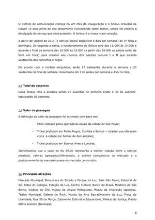 O esforço de comunicação começa há um mês da inauguração e o ônibus circulará na
cidade 14 dias antes de seu lançamento funcionando como teaser, sendo ele próprio a
divulgação do serviço que será prestado. O ônibus é a nossa maior atração.

A partir de janeiro de 2011, o serviço estará disponível 6 dias por semana (de 3ª feira a
domingo). De segunda a sexta, o funcionamento do ônibus será das 11:00h às 19:00h e
durante o final de semana das 10:00h às 23:00h (a partir das 19:00h as saídas serão de
hora em hora) para atender aos clientes dos pacotes cultural I e II que estarão
usufruindo dos concertos e peças.

De acordo com o horário estipulado, serão 17 saídas/dia durante a semana e 23
saídas/dia no final de semana. Resultando em 114 saídas por semana e 456 no mês.




2.4 Total de assentos

Cada ônibus terá 2 andares sendo 26 assentos no primeiro andar e 40 no superior,
totalizando 66 assentos.




2.5 Valor da passagen

A definição do valor da passagen foi estimado com base em:

          -   Valor cobrado pelas operadoras atuais da cidade de São Paulo;

          -   Ticket praticado em Porto Alegre, Curitiba e Santos – cidades que oferecem
              visita à cidade por ônibus de dois andares;

          -   Ticket praticado em Buenos Aires e Londres.

Identificamos que o valor de R$ 59,00 representa a melhor relação entre o serviço
prestado, valores agregados/diferenciais, a análise comparativa de mercado e o
posicionamento de marca/empresa no mercado consumidor.




2.6 Principais atrações

Mercado Municipal, Pinacoteca do Estado e Parque da Luz, Sala São Paulo, Catedral da
Sé, Pateo do Collegio, Estação da Luz, Centro Cultural Banco do Brasil, Mosteiro de São
Bento, Viaduto do Chá, Museu da Língua Portuguesa, Museu da Imigração Japonesa,
Teatro Municipal, Galeria do Rock, Museu da Arte Sacra/Mosteiro da Luz, Praça da
Liberdade, Rua 25 de Março, Catavento Cultural e Educacional, Palácio da Justiça, Prédio
Altino Arantes (Banespa).


                                                                                        8
 