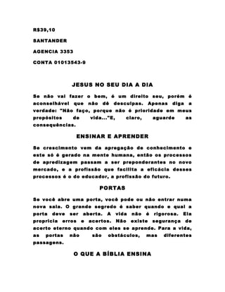 R$39,10

SANTANDER

AGENCIA 3353

CONTA 01013543-9




                JESUS NO SEU DIA A DIA

Se não vai fazer o bem, é um direito seu, porém é
aconselhável     que      não    dê   desculpas.       Apenas   diga    a
verdade: "Não faço, porque não é prioridade em meus
propósitos      de        vida..."E,      claro,        aguarde        as
consequências.

                     ENSINAR E APRENDER

Se crescimento vem da apregação de conhecimento e
este só é gerado na mente humana, então os processos
de apredizagem passam a ser preponderantes no novo
mercado, e a profissão que facilita a eficácia desses
processos é o do educador, a profissão do futuro.

                                PORTAS

Se você abre uma porta, você pode ou não entrar numa
nova sala. O grande segredo é saber quando e qual a
porta   deve   ser    aberta.     A    vida   não   é   rigorosa.   Ela
propricia    erros    e   acertos.     Não    existe    segurança      de
acerto eterno quando com eles se aprende. Para a vida,
as   portas    não         são    obstáculos,       mas    diferentes
passagens.

                 O QUE A BÍBLIA ENSINA
 
