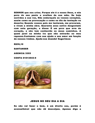 SENHOR que nos criou. Porque ele é o nosso Deus, e nós
povo do seu pasto e ovelhas da sua mão. Se hoje
ouvirdes a sua voz, Não endureçais os vossos corações,
assim como na provocação e como no dia da tentação no
deserto; Quando vossos pais me tentaram, me provaram,
e viram a minha obra. Quarenta anos estive desgostado
com esta geração, e disse: É um povo que erra de
coração, e não tem conhecido os meus caminhos. A
quem jurei na minha ira que não entrarão no meu
repouso.Contamos com sua ajuda e seu amor em função
de nossos irmãos. Ajude-nos doando! Sugerimos:

R$39,10

SANTANDER

AGENCIA 3353

CONTA 01013543-9




               JESUS NO SEU DIA A DIA

Se não vai fazer o bem, é um direito seu, porém é
aconselhável   que   não   dê   desculpas.   Apenas   diga   a
 