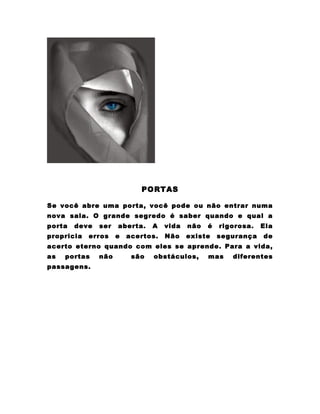 PORTAS

Se você abre uma porta, você pode ou não entrar numa
nova sala. O grande segredo é saber quando e qual a
porta   deve   ser   aberta.    A   vida   não   é   rigorosa.   Ela
propricia   erros    e   acertos.   Não    existe    segurança   de
acerto eterno quando com eles se aprende. Para a vida,
as   portas    não        são   obstáculos,      mas    diferentes
passagens.
 