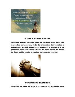 O QUE A BÍBLIA ENSINA

Devemos tomar cuidado com os últimos dias pois são
marcados por guerras, falta de alimentos, terrremotos e
epidemias. Muitos amam a si mesmos, o dinheiro e os
prazeres, mas não amam a Deus. As boas novas do Reino
de Deus estão sendo pregadas pelo mundo inteiro.




              O PODER DO NUMEROS

Caminho da vida de hoje é o numero 6. Combina com
 