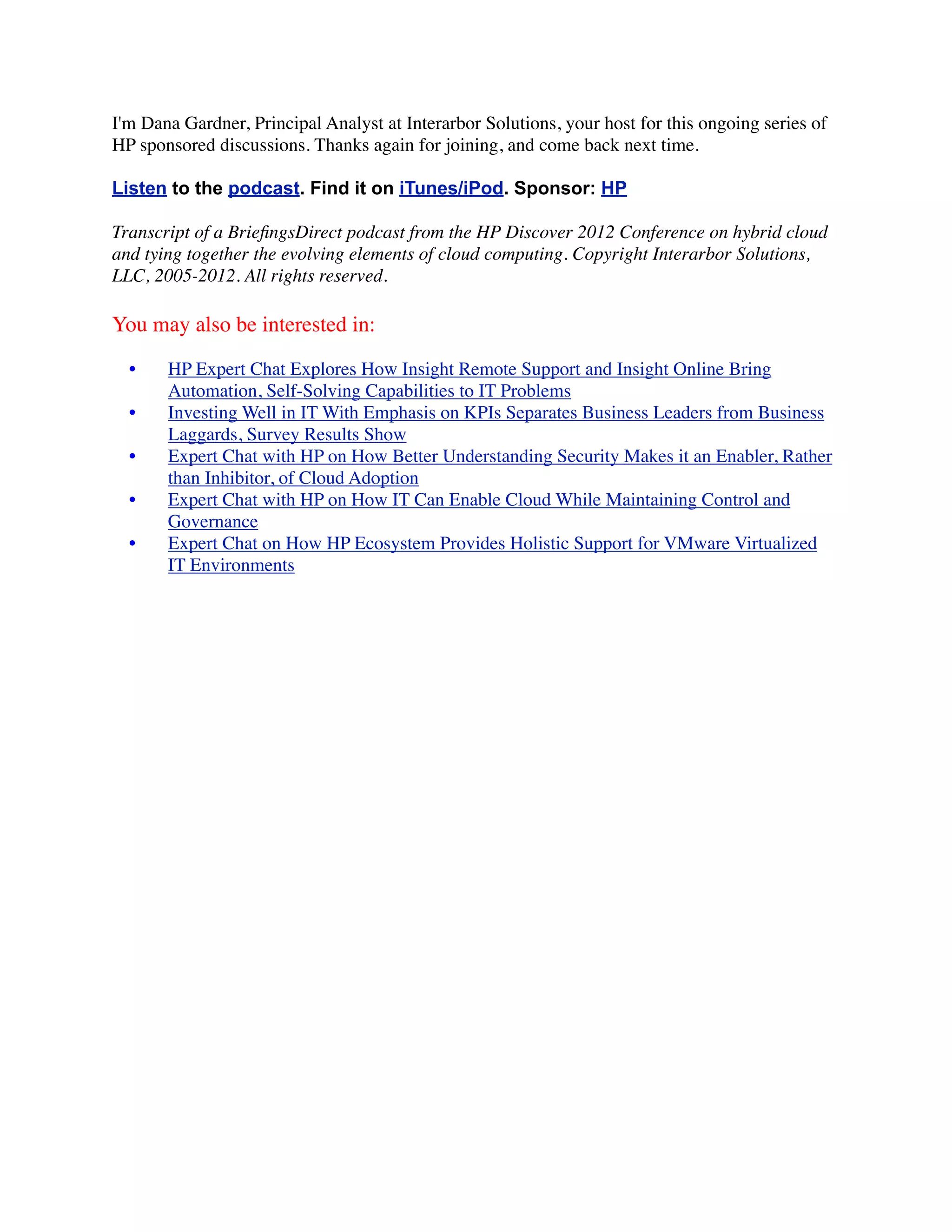 I'm Dana Gardner, Principal Analyst at Interarbor Solutions, your host for this ongoing series of
HP sponsored discussions. Thanks again for joining, and come back next time.

Listen to the podcast. Find it on iTunes/iPod. Sponsor: HP

Transcript of a BrieﬁngsDirect podcast from the HP Discover 2012 Conference on hybrid cloud
and tying together the evolving elements of cloud computing. Copyright Interarbor Solutions,
LLC, 2005-2012. All rights reserved.

You may also be interested in:

  •    HP Expert Chat Explores How Insight Remote Support and Insight Online Bring
       Automation, Self-Solving Capabilities to IT Problems
  •    Investing Well in IT With Emphasis on KPIs Separates Business Leaders from Business
       Laggards, Survey Results Show
  •    Expert Chat with HP on How Better Understanding Security Makes it an Enabler, Rather
       than Inhibitor, of Cloud Adoption
  •    Expert Chat with HP on How IT Can Enable Cloud While Maintaining Control and
       Governance
  •    Expert Chat on How HP Ecosystem Provides Holistic Support for VMware Virtualized
       IT Environments
 