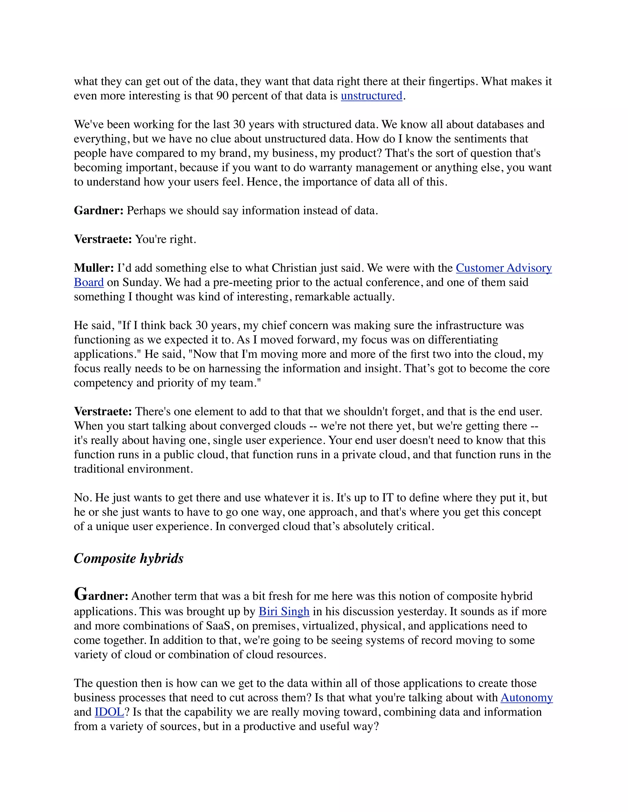 what they can get out of the data, they want that data right there at their ﬁngertips. What makes it
even more interesting is that 90 percent of that data is unstructured.

We've been working for the last 30 years with structured data. We know all about databases and
everything, but we have no clue about unstructured data. How do I know the sentiments that
people have compared to my brand, my business, my product? That's the sort of question that's
becoming important, because if you want to do warranty management or anything else, you want
to understand how your users feel. Hence, the importance of data all of this.

Gardner: Perhaps we should say information instead of data.

Verstraete: You're right.

Muller: I’d add something else to what Christian just said. We were with the Customer Advisory
Board on Sunday. We had a pre-meeting prior to the actual conference, and one of them said
something I thought was kind of interesting, remarkable actually.

He said, "If I think back 30 years, my chief concern was making sure the infrastructure was
functioning as we expected it to. As I moved forward, my focus was on differentiating
applications." He said, "Now that I'm moving more and more of the ﬁrst two into the cloud, my
focus really needs to be on harnessing the information and insight. That’s got to become the core
competency and priority of my team."

Verstraete: There's one element to add to that that we shouldn't forget, and that is the end user.
When you start talking about converged clouds -- we're not there yet, but we're getting there --
it's really about having one, single user experience. Your end user doesn't need to know that this
function runs in a public cloud, that function runs in a private cloud, and that function runs in the
traditional environment.

No. He just wants to get there and use whatever it is. It's up to IT to deﬁne where they put it, but
he or she just wants to have to go one way, one approach, and that's where you get this concept
of a unique user experience. In converged cloud that’s absolutely critical.

Composite hybrids

Gardner: Another term that was a bit fresh for me here was this notion of composite hybrid
applications. This was brought up by Biri Singh in his discussion yesterday. It sounds as if more
and more combinations of SaaS, on premises, virtualized, physical, and applications need to
come together. In addition to that, we're going to be seeing systems of record moving to some
variety of cloud or combination of cloud resources.

The question then is how can we get to the data within all of those applications to create those
business processes that need to cut across them? Is that what you're talking about with Autonomy
and IDOL? Is that the capability we are really moving toward, combining data and information
from a variety of sources, but in a productive and useful way?
 