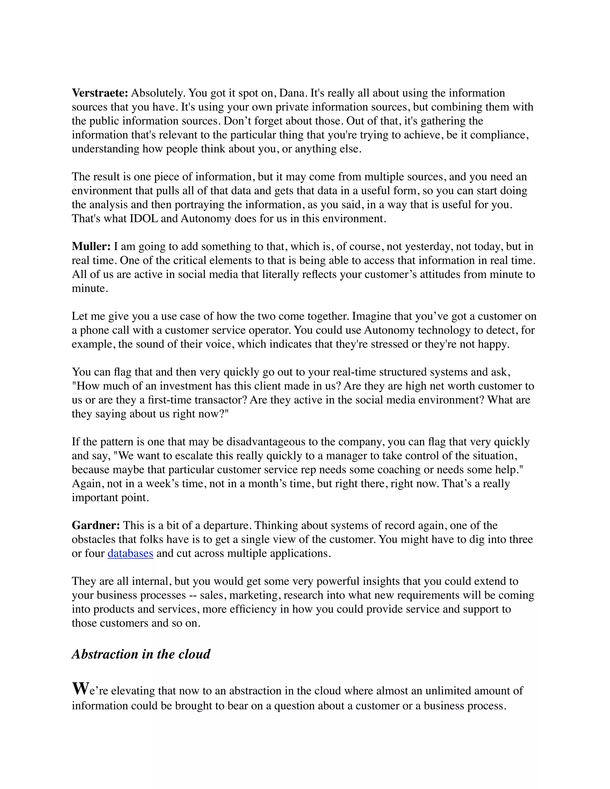 Verstraete: Absolutely. You got it spot on, Dana. It's really all about using the information
sources that you have. It's using your own private information sources, but combining them with
the public information sources. Don’t forget about those. Out of that, it's gathering the
information that's relevant to the particular thing that you're trying to achieve, be it compliance,
understanding how people think about you, or anything else.

The result is one piece of information, but it may come from multiple sources, and you need an
environment that pulls all of that data and gets that data in a useful form, so you can start doing
the analysis and then portraying the information, as you said, in a way that is useful for you.
That's what IDOL and Autonomy does for us in this environment.

Muller: I am going to add something to that, which is, of course, not yesterday, not today, but in
real time. One of the critical elements to that is being able to access that information in real time.
All of us are active in social media that literally reﬂects your customer’s attitudes from minute to
minute.

Let me give you a use case of how the two come together. Imagine that you’ve got a customer on
a phone call with a customer service operator. You could use Autonomy technology to detect, for
example, the sound of their voice, which indicates that they're stressed or they're not happy.

You can ﬂag that and then very quickly go out to your real-time structured systems and ask,
"How much of an investment has this client made in us? Are they are high net worth customer to
us or are they a ﬁrst-time transactor? Are they active in the social media environment? What are
they saying about us right now?"

If the pattern is one that may be disadvantageous to the company, you can ﬂag that very quickly
and say, "We want to escalate this really quickly to a manager to take control of the situation,
because maybe that particular customer service rep needs some coaching or needs some help."
Again, not in a week’s time, not in a month’s time, but right there, right now. That’s a really
important point.

Gardner: This is a bit of a departure. Thinking about systems of record again, one of the
obstacles that folks have is to get a single view of the customer. You might have to dig into three
or four databases and cut across multiple applications.

They are all internal, but you would get some very powerful insights that you could extend to
your business processes -- sales, marketing, research into what new requirements will be coming
into products and services, more efﬁciency in how you could provide service and support to
those customers and so on.

Abstraction in the cloud

We’re elevating that now to an abstraction in the cloud where almost an unlimited amount of
information could be brought to bear on a question about a customer or a business process.
 