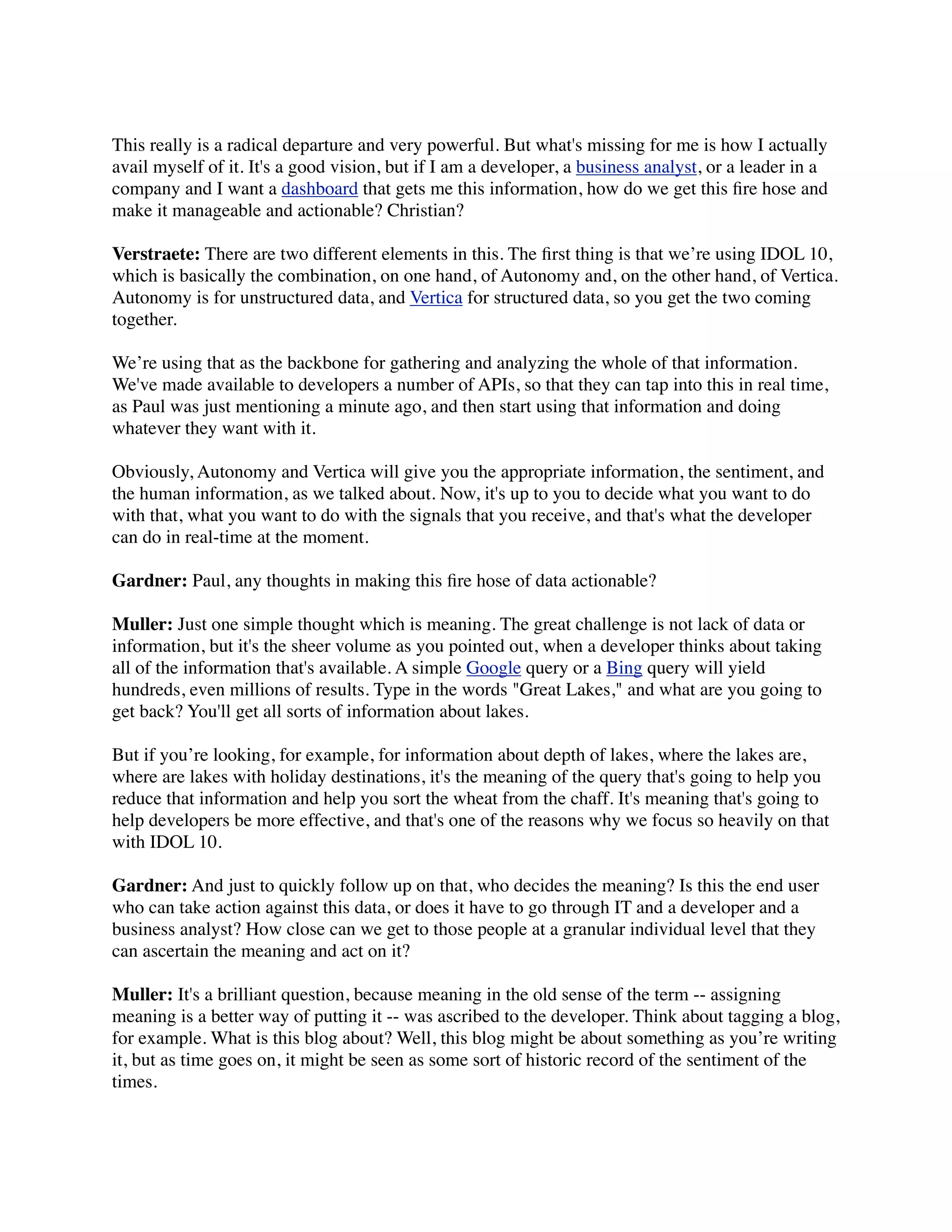 This really is a radical departure and very powerful. But what's missing for me is how I actually
avail myself of it. It's a good vision, but if I am a developer, a business analyst, or a leader in a
company and I want a dashboard that gets me this information, how do we get this ﬁre hose and
make it manageable and actionable? Christian?

Verstraete: There are two different elements in this. The ﬁrst thing is that we’re using IDOL 10,
which is basically the combination, on one hand, of Autonomy and, on the other hand, of Vertica.
Autonomy is for unstructured data, and Vertica for structured data, so you get the two coming
together.

We’re using that as the backbone for gathering and analyzing the whole of that information.
We've made available to developers a number of APIs, so that they can tap into this in real time,
as Paul was just mentioning a minute ago, and then start using that information and doing
whatever they want with it.

Obviously, Autonomy and Vertica will give you the appropriate information, the sentiment, and
the human information, as we talked about. Now, it's up to you to decide what you want to do
with that, what you want to do with the signals that you receive, and that's what the developer
can do in real-time at the moment.

Gardner: Paul, any thoughts in making this ﬁre hose of data actionable?

Muller: Just one simple thought which is meaning. The great challenge is not lack of data or
information, but it's the sheer volume as you pointed out, when a developer thinks about taking
all of the information that's available. A simple Google query or a Bing query will yield
hundreds, even millions of results. Type in the words "Great Lakes," and what are you going to
get back? You'll get all sorts of information about lakes.

But if you’re looking, for example, for information about depth of lakes, where the lakes are,
where are lakes with holiday destinations, it's the meaning of the query that's going to help you
reduce that information and help you sort the wheat from the chaff. It's meaning that's going to
help developers be more effective, and that's one of the reasons why we focus so heavily on that
with IDOL 10.

Gardner: And just to quickly follow up on that, who decides the meaning? Is this the end user
who can take action against this data, or does it have to go through IT and a developer and a
business analyst? How close can we get to those people at a granular individual level that they
can ascertain the meaning and act on it?

Muller: It's a brilliant question, because meaning in the old sense of the term -- assigning
meaning is a better way of putting it -- was ascribed to the developer. Think about tagging a blog,
for example. What is this blog about? Well, this blog might be about something as you’re writing
it, but as time goes on, it might be seen as some sort of historic record of the sentiment of the
times.
 