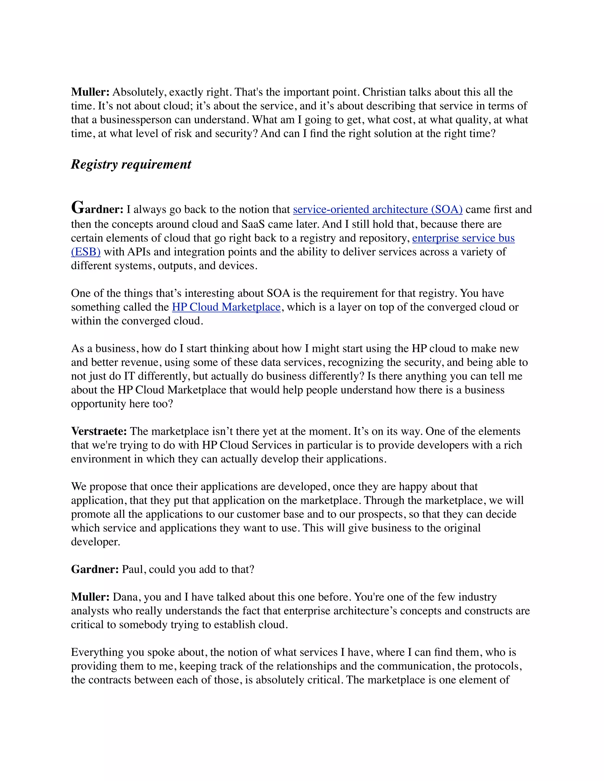 Muller: Absolutely, exactly right. That's the important point. Christian talks about this all the
time. It’s not about cloud; it’s about the service, and it’s about describing that service in terms of
that a businessperson can understand. What am I going to get, what cost, at what quality, at what
time, at what level of risk and security? And can I ﬁnd the right solution at the right time?

Registry requirement


Gardner: I always go back to the notion that service-oriented architecture (SOA) came ﬁrst and
then the concepts around cloud and SaaS came later. And I still hold that, because there are
certain elements of cloud that go right back to a registry and repository, enterprise service bus
(ESB) with APIs and integration points and the ability to deliver services across a variety of
different systems, outputs, and devices.

One of the things that’s interesting about SOA is the requirement for that registry. You have
something called the HP Cloud Marketplace, which is a layer on top of the converged cloud or
within the converged cloud.

As a business, how do I start thinking about how I might start using the HP cloud to make new
and better revenue, using some of these data services, recognizing the security, and being able to
not just do IT differently, but actually do business differently? Is there anything you can tell me
about the HP Cloud Marketplace that would help people understand how there is a business
opportunity here too?

Verstraete: The marketplace isn’t there yet at the moment. It’s on its way. One of the elements
that we're trying to do with HP Cloud Services in particular is to provide developers with a rich
environment in which they can actually develop their applications.

We propose that once their applications are developed, once they are happy about that
application, that they put that application on the marketplace. Through the marketplace, we will
promote all the applications to our customer base and to our prospects, so that they can decide
which service and applications they want to use. This will give business to the original
developer.

Gardner: Paul, could you add to that?

Muller: Dana, you and I have talked about this one before. You're one of the few industry
analysts who really understands the fact that enterprise architecture’s concepts and constructs are
critical to somebody trying to establish cloud.

Everything you spoke about, the notion of what services I have, where I can ﬁnd them, who is
providing them to me, keeping track of the relationships and the communication, the protocols,
the contracts between each of those, is absolutely critical. The marketplace is one element of
 