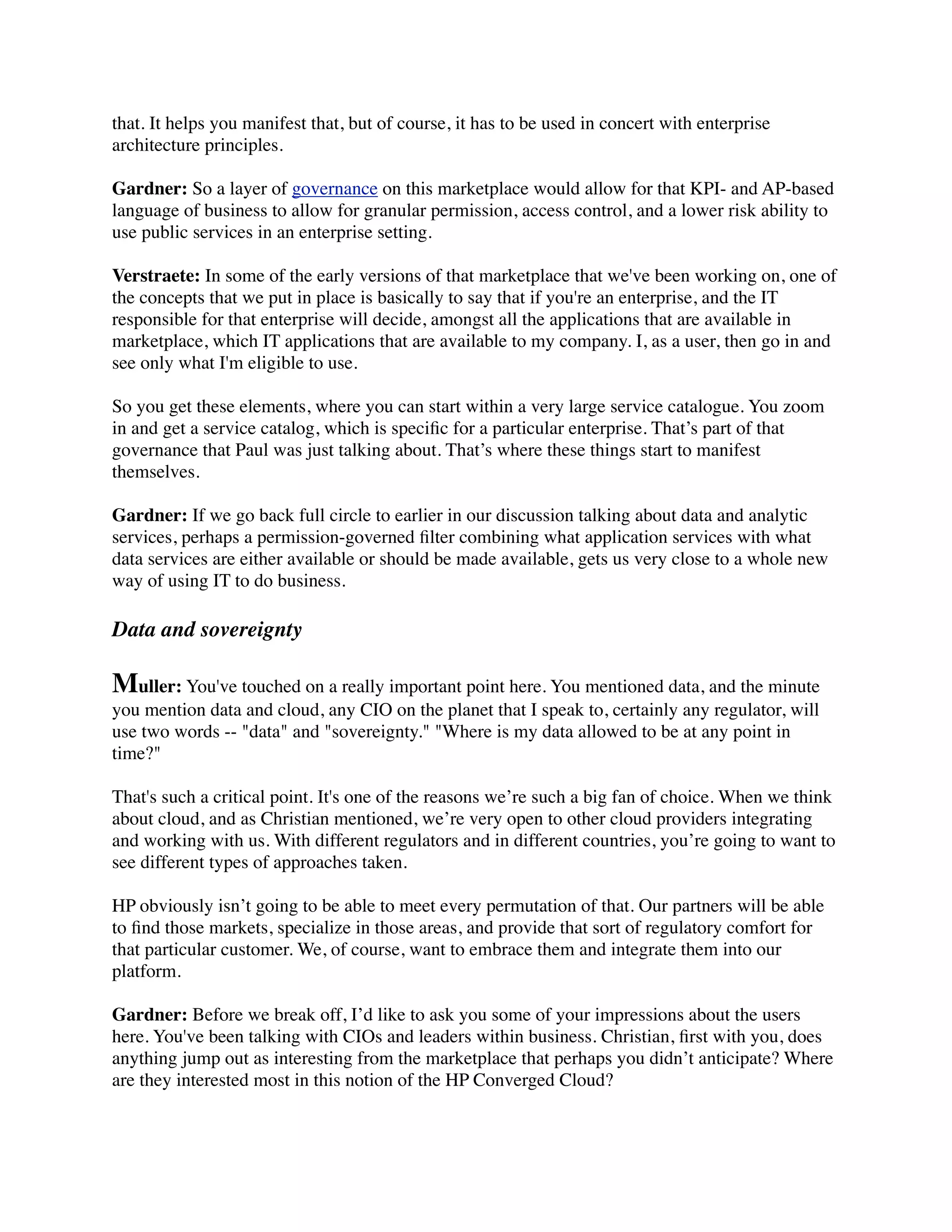 that. It helps you manifest that, but of course, it has to be used in concert with enterprise
architecture principles.

Gardner: So a layer of governance on this marketplace would allow for that KPI- and AP-based
language of business to allow for granular permission, access control, and a lower risk ability to
use public services in an enterprise setting.

Verstraete: In some of the early versions of that marketplace that we've been working on, one of
the concepts that we put in place is basically to say that if you're an enterprise, and the IT
responsible for that enterprise will decide, amongst all the applications that are available in
marketplace, which IT applications that are available to my company. I, as a user, then go in and
see only what I'm eligible to use.

So you get these elements, where you can start within a very large service catalogue. You zoom
in and get a service catalog, which is speciﬁc for a particular enterprise. That’s part of that
governance that Paul was just talking about. That’s where these things start to manifest
themselves.

Gardner: If we go back full circle to earlier in our discussion talking about data and analytic
services, perhaps a permission-governed ﬁlter combining what application services with what
data services are either available or should be made available, gets us very close to a whole new
way of using IT to do business.

Data and sovereignty

Muller: You've touched on a really important point here. You mentioned data, and the minute
you mention data and cloud, any CIO on the planet that I speak to, certainly any regulator, will
use two words -- "data" and "sovereignty." "Where is my data allowed to be at any point in
time?"

That's such a critical point. It's one of the reasons we’re such a big fan of choice. When we think
about cloud, and as Christian mentioned, we’re very open to other cloud providers integrating
and working with us. With different regulators and in different countries, you’re going to want to
see different types of approaches taken.

HP obviously isn’t going to be able to meet every permutation of that. Our partners will be able
to ﬁnd those markets, specialize in those areas, and provide that sort of regulatory comfort for
that particular customer. We, of course, want to embrace them and integrate them into our
platform.

Gardner: Before we break off, I’d like to ask you some of your impressions about the users
here. You've been talking with CIOs and leaders within business. Christian, ﬁrst with you, does
anything jump out as interesting from the marketplace that perhaps you didn’t anticipate? Where
are they interested most in this notion of the HP Converged Cloud?
 