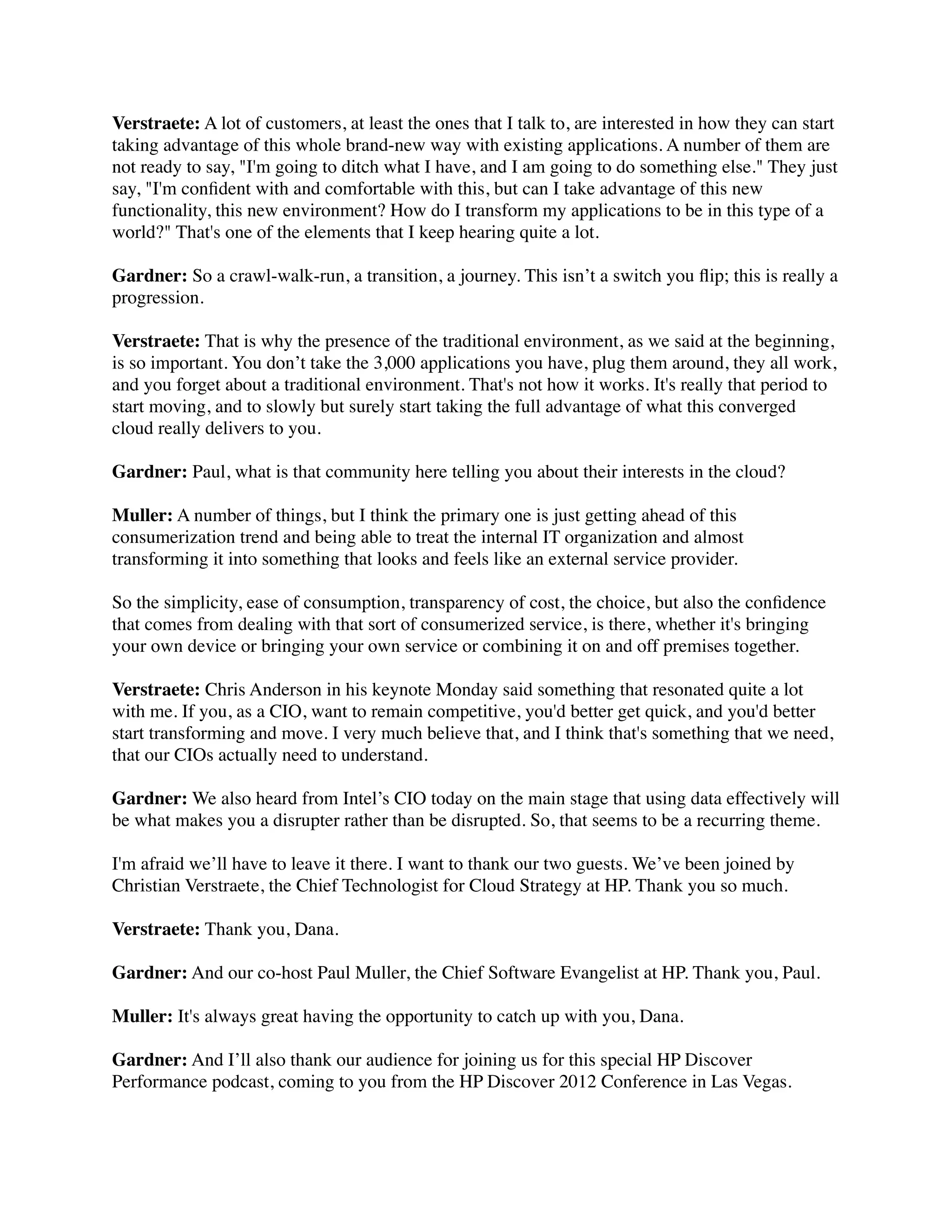 Verstraete: A lot of customers, at least the ones that I talk to, are interested in how they can start
taking advantage of this whole brand-new way with existing applications. A number of them are
not ready to say, "I'm going to ditch what I have, and I am going to do something else." They just
say, "I'm conﬁdent with and comfortable with this, but can I take advantage of this new
functionality, this new environment? How do I transform my applications to be in this type of a
world?" That's one of the elements that I keep hearing quite a lot.

Gardner: So a crawl-walk-run, a transition, a journey. This isn’t a switch you ﬂip; this is really a
progression.

Verstraete: That is why the presence of the traditional environment, as we said at the beginning,
is so important. You don’t take the 3,000 applications you have, plug them around, they all work,
and you forget about a traditional environment. That's not how it works. It's really that period to
start moving, and to slowly but surely start taking the full advantage of what this converged
cloud really delivers to you.

Gardner: Paul, what is that community here telling you about their interests in the cloud?

Muller: A number of things, but I think the primary one is just getting ahead of this
consumerization trend and being able to treat the internal IT organization and almost
transforming it into something that looks and feels like an external service provider.

So the simplicity, ease of consumption, transparency of cost, the choice, but also the conﬁdence
that comes from dealing with that sort of consumerized service, is there, whether it's bringing
your own device or bringing your own service or combining it on and off premises together.

Verstraete: Chris Anderson in his keynote Monday said something that resonated quite a lot
with me. If you, as a CIO, want to remain competitive, you'd better get quick, and you'd better
start transforming and move. I very much believe that, and I think that's something that we need,
that our CIOs actually need to understand.

Gardner: We also heard from Intel’s CIO today on the main stage that using data effectively will
be what makes you a disrupter rather than be disrupted. So, that seems to be a recurring theme.

I'm afraid we’ll have to leave it there. I want to thank our two guests. We’ve been joined by
Christian Verstraete, the Chief Technologist for Cloud Strategy at HP. Thank you so much.

Verstraete: Thank you, Dana.

Gardner: And our co-host Paul Muller, the Chief Software Evangelist at HP. Thank you, Paul.

Muller: It's always great having the opportunity to catch up with you, Dana.

Gardner: And I’ll also thank our audience for joining us for this special HP Discover
Performance podcast, coming to you from the HP Discover 2012 Conference in Las Vegas.
 