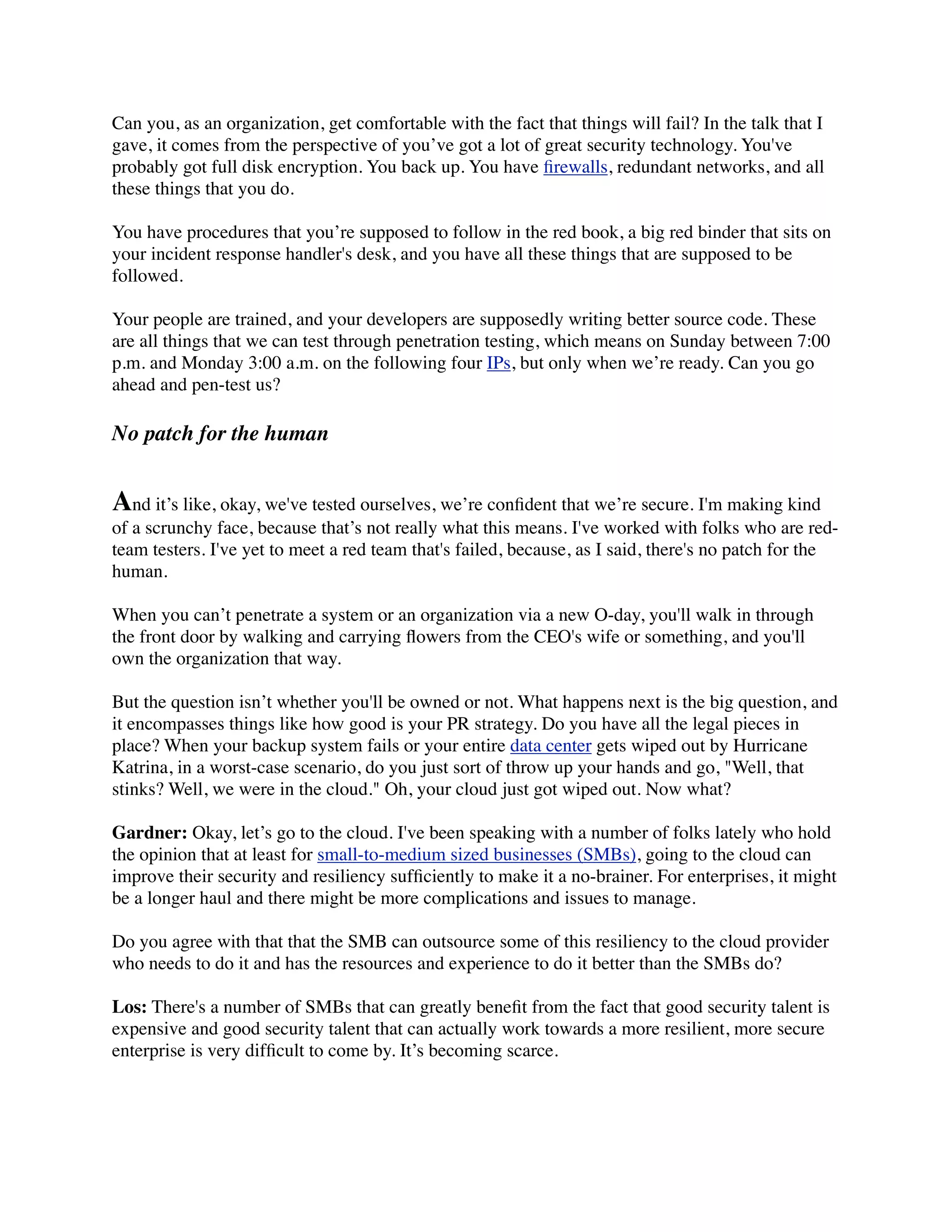 Can you, as an organization, get comfortable with the fact that things will fail? In the talk that I
gave, it comes from the perspective of you’ve got a lot of great security technology. You've
probably got full disk encryption. You back up. You have ﬁrewalls, redundant networks, and all
these things that you do.

You have procedures that you’re supposed to follow in the red book, a big red binder that sits on
your incident response handler's desk, and you have all these things that are supposed to be
followed.

Your people are trained, and your developers are supposedly writing better source code. These
are all things that we can test through penetration testing, which means on Sunday between 7:00
p.m. and Monday 3:00 a.m. on the following four IPs, but only when we’re ready. Can you go
ahead and pen-test us?

No patch for the human


And it’s like, okay, we've tested ourselves, we’re conﬁdent that we’re secure. I'm making kind
of a scrunchy face, because that’s not really what this means. I've worked with folks who are red-
team testers. I've yet to meet a red team that's failed, because, as I said, there's no patch for the
human.

When you can’t penetrate a system or an organization via a new O-day, you'll walk in through
the front door by walking and carrying ﬂowers from the CEO's wife or something, and you'll
own the organization that way.

But the question isn’t whether you'll be owned or not. What happens next is the big question, and
it encompasses things like how good is your PR strategy. Do you have all the legal pieces in
place? When your backup system fails or your entire data center gets wiped out by Hurricane
Katrina, in a worst-case scenario, do you just sort of throw up your hands and go, "Well, that
stinks? Well, we were in the cloud." Oh, your cloud just got wiped out. Now what?

Gardner: Okay, let’s go to the cloud. I've been speaking with a number of folks lately who hold
the opinion that at least for small-to-medium sized businesses (SMBs), going to the cloud can
improve their security and resiliency sufﬁciently to make it a no-brainer. For enterprises, it might
be a longer haul and there might be more complications and issues to manage.

Do you agree with that that the SMB can outsource some of this resiliency to the cloud provider
who needs to do it and has the resources and experience to do it better than the SMBs do?

Los: There's a number of SMBs that can greatly beneﬁt from the fact that good security talent is
expensive and good security talent that can actually work towards a more resilient, more secure
enterprise is very difﬁcult to come by. It’s becoming scarce.
 