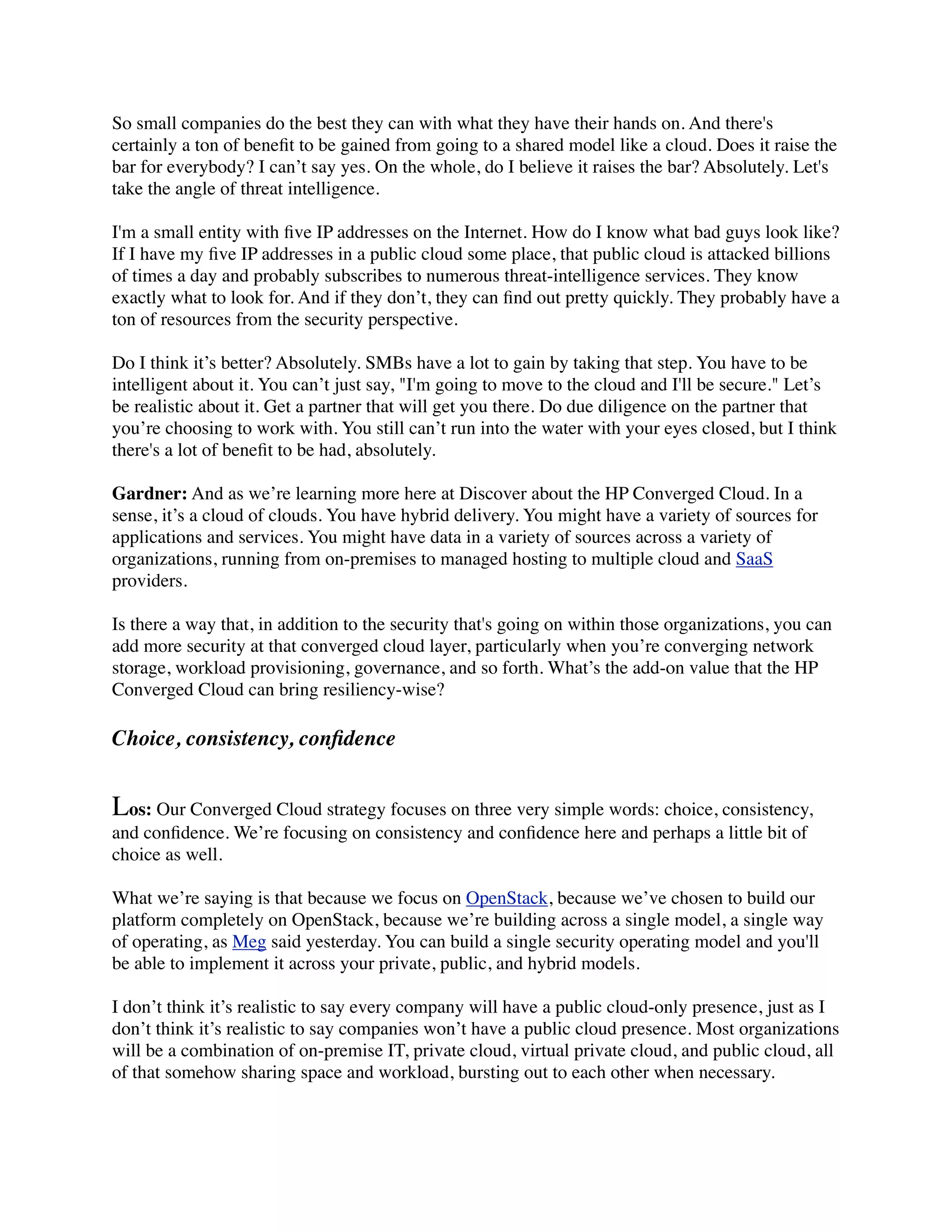 So small companies do the best they can with what they have their hands on. And there's
certainly a ton of beneﬁt to be gained from going to a shared model like a cloud. Does it raise the
bar for everybody? I can’t say yes. On the whole, do I believe it raises the bar? Absolutely. Let's
take the angle of threat intelligence.

I'm a small entity with ﬁve IP addresses on the Internet. How do I know what bad guys look like?
If I have my ﬁve IP addresses in a public cloud some place, that public cloud is attacked billions
of times a day and probably subscribes to numerous threat-intelligence services. They know
exactly what to look for. And if they don’t, they can ﬁnd out pretty quickly. They probably have a
ton of resources from the security perspective.

Do I think it’s better? Absolutely. SMBs have a lot to gain by taking that step. You have to be
intelligent about it. You can’t just say, "I'm going to move to the cloud and I'll be secure." Let’s
be realistic about it. Get a partner that will get you there. Do due diligence on the partner that
you’re choosing to work with. You still can’t run into the water with your eyes closed, but I think
there's a lot of beneﬁt to be had, absolutely.

Gardner: And as we’re learning more here at Discover about the HP Converged Cloud. In a
sense, it’s a cloud of clouds. You have hybrid delivery. You might have a variety of sources for
applications and services. You might have data in a variety of sources across a variety of
organizations, running from on-premises to managed hosting to multiple cloud and SaaS
providers.

Is there a way that, in addition to the security that's going on within those organizations, you can
add more security at that converged cloud layer, particularly when you’re converging network
storage, workload provisioning, governance, and so forth. What’s the add-on value that the HP
Converged Cloud can bring resiliency-wise?

Choice, consistency, conﬁdence


Los: Our Converged Cloud strategy focuses on three very simple words: choice, consistency,
and conﬁdence. We’re focusing on consistency and conﬁdence here and perhaps a little bit of
choice as well.

What we’re saying is that because we focus on OpenStack, because we’ve chosen to build our
platform completely on OpenStack, because we’re building across a single model, a single way
of operating, as Meg said yesterday. You can build a single security operating model and you'll
be able to implement it across your private, public, and hybrid models.

I don’t think it’s realistic to say every company will have a public cloud-only presence, just as I
don’t think it’s realistic to say companies won’t have a public cloud presence. Most organizations
will be a combination of on-premise IT, private cloud, virtual private cloud, and public cloud, all
of that somehow sharing space and workload, bursting out to each other when necessary.
 