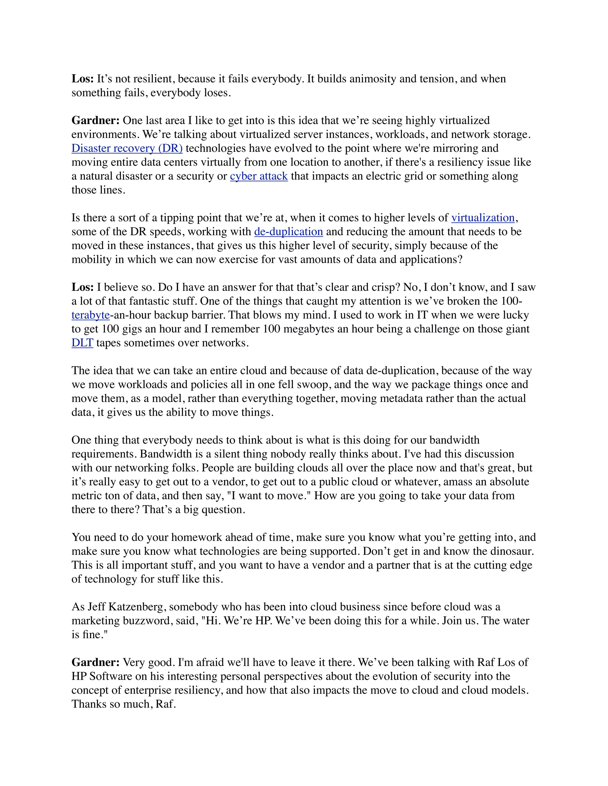 Los: It’s not resilient, because it fails everybody. It builds animosity and tension, and when
something fails, everybody loses.

Gardner: One last area I like to get into is this idea that we’re seeing highly virtualized
environments. We’re talking about virtualized server instances, workloads, and network storage.
Disaster recovery (DR) technologies have evolved to the point where we're mirroring and
moving entire data centers virtually from one location to another, if there's a resiliency issue like
a natural disaster or a security or cyber attack that impacts an electric grid or something along
those lines.

Is there a sort of a tipping point that we’re at, when it comes to higher levels of virtualization,
some of the DR speeds, working with de-duplication and reducing the amount that needs to be
moved in these instances, that gives us this higher level of security, simply because of the
mobility in which we can now exercise for vast amounts of data and applications?

Los: I believe so. Do I have an answer for that that’s clear and crisp? No, I don’t know, and I saw
a lot of that fantastic stuff. One of the things that caught my attention is we’ve broken the 100-
terabyte-an-hour backup barrier. That blows my mind. I used to work in IT when we were lucky
to get 100 gigs an hour and I remember 100 megabytes an hour being a challenge on those giant
DLT tapes sometimes over networks.

The idea that we can take an entire cloud and because of data de-duplication, because of the way
we move workloads and policies all in one fell swoop, and the way we package things once and
move them, as a model, rather than everything together, moving metadata rather than the actual
data, it gives us the ability to move things.

One thing that everybody needs to think about is what is this doing for our bandwidth
requirements. Bandwidth is a silent thing nobody really thinks about. I've had this discussion
with our networking folks. People are building clouds all over the place now and that's great, but
it’s really easy to get out to a vendor, to get out to a public cloud or whatever, amass an absolute
metric ton of data, and then say, "I want to move." How are you going to take your data from
there to there? That’s a big question.

You need to do your homework ahead of time, make sure you know what you’re getting into, and
make sure you know what technologies are being supported. Don’t get in and know the dinosaur.
This is all important stuff, and you want to have a vendor and a partner that is at the cutting edge
of technology for stuff like this.

As Jeff Katzenberg, somebody who has been into cloud business since before cloud was a
marketing buzzword, said, "Hi. We’re HP. We’ve been doing this for a while. Join us. The water
is ﬁne."

Gardner: Very good. I'm afraid we'll have to leave it there. We’ve been talking with Raf Los of
HP Software on his interesting personal perspectives about the evolution of security into the
concept of enterprise resiliency, and how that also impacts the move to cloud and cloud models.
Thanks so much, Raf.
 