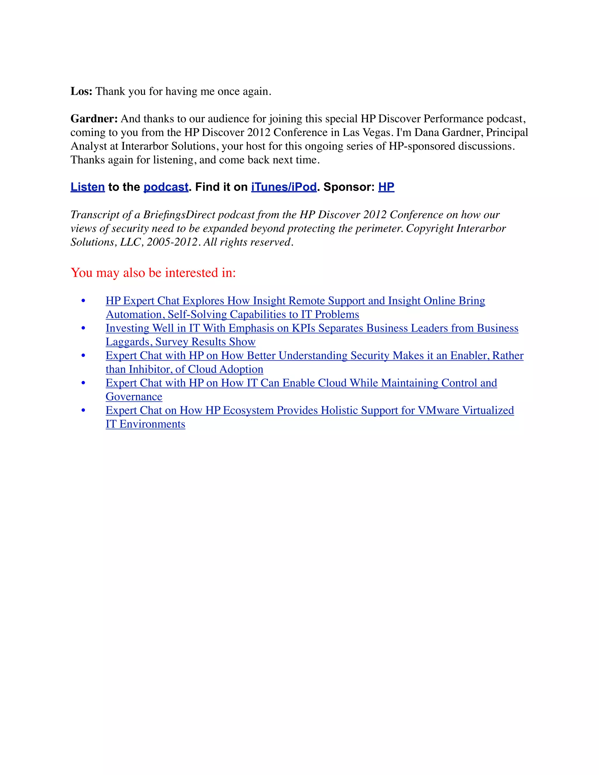 Los: Thank you for having me once again.

Gardner: And thanks to our audience for joining this special HP Discover Performance podcast,
coming to you from the HP Discover 2012 Conference in Las Vegas. I'm Dana Gardner, Principal
Analyst at Interarbor Solutions, your host for this ongoing series of HP-sponsored discussions.
Thanks again for listening, and come back next time.

Listen to the podcast. Find it on iTunes/iPod. Sponsor: HP

Transcript of a BrieﬁngsDirect podcast from the HP Discover 2012 Conference on how our
views of security need to be expanded beyond protecting the perimeter. Copyright Interarbor
Solutions, LLC, 2005-2012. All rights reserved.

You may also be interested in:

  •    HP Expert Chat Explores How Insight Remote Support and Insight Online Bring
       Automation, Self-Solving Capabilities to IT Problems
  •    Investing Well in IT With Emphasis on KPIs Separates Business Leaders from Business
       Laggards, Survey Results Show
  •    Expert Chat with HP on How Better Understanding Security Makes it an Enabler, Rather
       than Inhibitor, of Cloud Adoption
  •    Expert Chat with HP on How IT Can Enable Cloud While Maintaining Control and
       Governance
  •    Expert Chat on How HP Ecosystem Provides Holistic Support for VMware Virtualized
       IT Environments
 