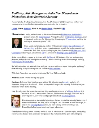 Resiliency, Risk Management Add a New Dimension to
Discussions about Enterprise Security
Transcript of a BrieﬁngsDirect podcast from the HP Discover 2012 Conference on how our
views of security need to be expanded beyond protecting the perimeter.

Listen to the podcast. Find it on iTunes/iPod. Sponsor: HP


Dana Gardner: Hello, and welcome to the next edition of the HP Discover Performance
                podcast series. I'm Dana Gardner, Principal Analyst at Interarbor Solutions, your
                co-host and moderator for this ongoing discussing of IT innovation and how it's
                making an impact on people’s life.

               Once again, we're focusing on how IT leaders are improving performance of
               their services to deliver better experiences and payoffs for businesses and end
               users alike. This time, we’re coming to you directly from the HP Discover 2012
Conference in Las Vegas. [Disclosure: HP is a sponsor of BrieﬁngsDirect podcasts.]

At the event, I had a chance to sit down with Raf Los of HP Software. Raf has an interesting
personal perspective on “enterprise resiliency,” which I initially heard about through his blog,
Following the White Rabbit.

Raf will now share his point-of-view, and you can also read more about “enterprise resiliency”
on Raf's blog, or by following him on Twitter at @wh1t3rabbit.

With that, Please join me now in welcoming Raf Los. Welcome back.

Raf Los: Thank you for having me again.

Gardner: Tell me a little bit about your vision. We all understand security and why it’s
important, but you've developed, I think, an expanded category for security. Tell me what you
mean and where that is heading.

Los: Security, over the years, has evolved from an absolute concept of a binary decision: is it
             secure or is it not? As we move forward, I believe very strongly that what we’re
             evolving into is, as we’ve heard people talk about, risk management.

             Risk management starts to include things that are beyond the security borders. As I
             talked to customers out here, I was having an "aha" moment. A little while ago, at
             one of our converged cloud chats, we were talking about how things fail.
             Everything fails at some point, and chaos takes over.

So rather than talking about security, which is a set of absolutes or a concrete topic, and boxing
ourselves into threats from a security perspective, the evolution of that goes into enterprise
 