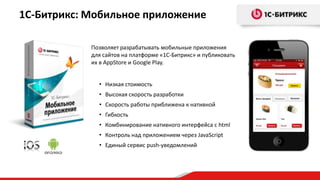 Позволяет разрабатывать мобильные приложения
для сайтов на платформе «1С-Битрикс» и публиковать
их в AppStore и Google Play.
1С-Битрикс: Мобильное приложение
• Низкая стоимость
• Высокая скорость разработки
• Скорость работы приближена к нативной
• Гибкость
• Комбинирование нативного интерфейса с html
• Контроль над приложением через JavaScript
• Единый сервис push-уведомлений
 