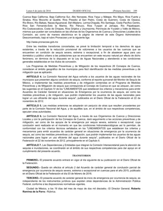 Lunes 6 de junio de 2016 DIARIO OFICIAL (Primera Sección) 109
Cuenca Baja California, Baja California Sur, Alto Noroeste, Ríos Yaqui y Mátape, Río Mayo, Ríos Fuerte y
Sinaloa, Ríos Mocorito al Quelite, Ríos Presidio al San Pedro, Costa de Guerrero, Costa de Oaxaca,
Río Bravo, Río Balsas, Nazas-Aguanaval, Del Altiplano, Lerma-Chapala, Río Santiago, Costa Pacífico Centro,
Ríos San Fernando-Soto la Marina, Río Pánuco, Ríos Tuxpan al Jamapa, Río Papaloapan,
Río Coatzacoalcos, Costa de Chiapas, Ríos Grijalva y Usumacinta, Península de Yucatán y Valle de México,
mismos que pueden ser consultados en las oficinas de los Organismos de Cuenca y Direcciones Locales de la
Comisión, así como de manera electrónica en la página de internet de este Órgano Administrativo
Desconcentrado, bajo el rubro Pronacose y en la siguiente liga:
http://www.pronacose.gob.mx
Entre las medidas transitorias concertadas, se prevé la limitación temporal a los derechos de agua
existentes, a través de la reducción provisional de volúmenes a los usuarios de las cuencas que se
encuentren en condición de sequía severa, extrema o excepcional, a fin de abastecer agua para uso
doméstico y público urbano a las poblaciones que se encuentren sin este recurso natural por efecto de dicho
fenómeno, en términos de lo dispuesto en la Ley de Aguas Nacionales y atendiendo a las condiciones
generales establecidas en los títulos de concesión.
Los Programas de Medidas Preventivas y de Mitigación de los respectivos 26 Consejos de Cuenca,
consideran el ámbito geográfico de los municipios para fácil identificación de las medidas preventivas y de
mitigación que se aplicarán.
ARTÍCULO 4. La Comisión Nacional del Agua exhorta a los usuarios de las aguas nacionales de los
municipios que presenten alguna condición de sequía, conforme al reporte quincenal del Monitor de Sequía de
México, a implementar las medidas preventivas y de mitigación contenidas en el Programa de Medidas
Preventivas y de Mitigación de sequía que corresponda al Consejo de Cuenca en que se ubiquen, así como
las sugeridas en el Capítulo IV de los "LINEAMIENTOS que establecen los criterios y mecanismos para emitir
Acuerdos de Carácter General en situaciones de Emergencia por la ocurrencia de sequía, así como las
medidas preventivas y de mitigación, que podrán implementar los usuarios de las aguas nacionales para
lograr un uso eficiente del agua durante sequía", publicados en el Diario Oficial de la Federación el 22 de
noviembre de 2012.
ARTÍCULO 5. Las medidas anteriores se adoptarán sin perjuicio de otras que resulten procedentes por
parte de la Comisión Nacional del Agua, y de aquéllas que, en el ámbito de sus respectivas competencias,
ejecuten otras autoridades.
ARTÍCULO 6. La Comisión Nacional del Agua, a través de sus Organismos de Cuenca y Direcciones
Locales y con la participación de los Consejos de Cuenca, dará seguimiento a las acciones preventivas y de
mitigación, así como de los apoyos de la emergencia por sequía severa, extrema o excepcional, cuya
conclusión será realizada en el momento en que las condiciones hidrometeorológicas así lo permitan, de
conformidad con los criterios técnicos señalados en los "LINEAMIENTOS que establecen los criterios y
mecanismos para emitir acuerdos de carácter general en situaciones de emergencia por la ocurrencia de
sequía, así como las medidas preventivas y de mitigación, que podrán implementar los usuarios de las aguas
nacionales para lograr un uso eficiente del agua durante sequía", publicados en el Diario Oficial de la
Federación el 22 de noviembre de 2012, principalmente en el Capítulo II.
ARTÍCULO 7. Las Dependencias y Entidades que integran la Comisión Intersecretarial para la atención de
sequías e inundaciones, se coordinarán en el ámbito de sus respectivas competencias para dar apoyo en el
cumplimiento del presente acuerdo.
TRANSITORIOS
PRIMERO.- El presente acuerdo entrará en vigor al día siguiente de su publicación en el Diario Oficial de
la Federación.
SEGUNDO.- Queda sin efectos el artículo 2 del Acuerdo de carácter general de conclusión parcial de
emergencia por ocurrencia de sequía severa, extrema o excepcional en cuencas para el año 2015, publicado
en el Diario Oficial de la Federación el día 03 de febrero de 2016.
TERCERO.- El presente acuerdo de carácter general de inicio de emergencia por ocurrencia de sequía, es
independiente de los instrumentos jurídicos que expidan otras dependencias de la Administración Pública
Federal, conforme a las disposiciones normativas vigentes.
Ciudad de México, a los 19 días del mes de mayo de dos mil dieciséis.- El Director General, Roberto
Ramírez de la Parra.- Rúbrica.
 