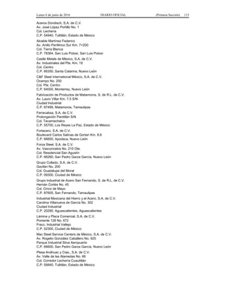 Lunes 6 de junio de 2016 DIARIO OFICIAL (Primera Sección) 113
Aceros Dondisch, S.A. de C.V.
Av. José López Portillo No. 1
Col. Lechería
C.P. 54940, Tultitlán, Estado de México
Alcalde Martínez Federico
Av. Anillo Periférico Sur Km. 7+200
Col. Tierra Blanca
C.P. 78364, San Luis Potosí, San Luis Potosí
Castle Metals de México, S.A. de C.V.
Av. Industriales del Pte. Km. 19
Col. Centro
C.P. 66350, Santa Catarina, Nuevo León
C&F Steel International México, S.A. de C.V.
Ocampo No. 250
Col. Pte. Centro
C.P. 64000, Monterrey, Nuevo León
Fabricación de Productos de Matamoros, S. de R.L. de C.V.
Av. Lauro Villar Km. 7.5 S/N
Ciudad Industrial
C.P. 87499, Matamoros, Tamaulipas
Ferrecabsa, S.A. de C.V.
Prolongación Pantitlán S/N
Col. Tecamachalco
C.P. 55700, Los Reyes La Paz, Estado de México
Fortacero, S.A. de C.V.
Boulevard Carlos Salinas de Gortari Km. 8.8
C.P. 66600, Apodaca, Nuevo León
Forza Steel, S.A. de C.V.
Av. Vasconcelos No. 210 Ote.
Col. Residencial San Agustín
C.P. 66260, San Pedro Garza García, Nuevo León
Grupo Collado, S.A. de C.V.
Gavilán No. 200
Col. Guadalupe del Moral
C.P. 09300, Ciudad de México
Grupo Industrial de Acero San Fernando, S. de R.L. de C.V.
Hernán Cortés No. 45
Col. Cinco de Mayo
C.P. 87605, San Fernando, Tamaulipas
Industrial Mexicana del Hierro y el Acero, S.A. de C.V.
Carolina Villanueva de García No. 302
Ciudad Industrial
C.P. 20290, Aguascalientes, Aguascalientes
Lámina y Placa Comercial, S.A. de C.V.
Poniente 128 No. 672
Fracc. Industrial Vallejo
C.P. 02300, Ciudad de México
Mac Steel Service Centers de México, S.A. de C.V.
Av. Rogelio González Caballero No. 925
Parque Industrial Stiva Aeropuerto
C.P. 66600, San Pedro Garza García, Nuevo León
Plesa Anáhuac y Cias., S.A. de C.V.
Av. Valle de las Alamedas No. 66
Col. Corredor Lechería Cuautitlán
C.P. 59940, Tultitlán, Estado de México
 