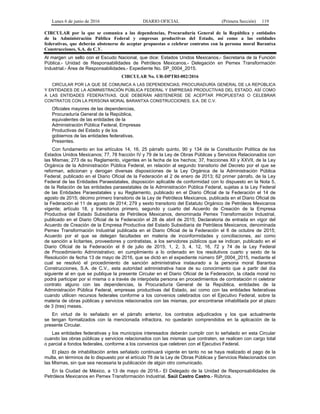 Lunes 6 de junio de 2016 DIARIO OFICIAL (Primera Sección) 119
CIRCULAR por la que se comunica a las dependencias, Procuraduría General de la República y entidades
de la Administración Pública Federal y empresas productivas del Estado, así como a las entidades
federativas, que deberán abstenerse de aceptar propuestas o celebrar contratos con la persona moral Barantxa
Construcciones, S.A. de C.V.
Al margen un sello con el Escudo Nacional, que dice: Estados Unidos Mexicanos.- Secretaría de la Función
Pública.- Unidad de Responsabilidades de Petróleos Mexicanos.- Delegación en Pemex Transformación
Industrial.- Área de Responsabilidades.- Expediente No. SP_0004_2015.
CIRCULAR No. UR-DPTRI-002/2016
CIRCULAR POR LA QUE SE COMUNICA A LAS DEPENDENCIAS, PROCURADURÍA GENERAL DE LA REPÚBLICA
Y ENTIDADES DE LA ADMINISTRACIÓN PÚBLICA FEDERAL Y EMPRESAS PRODUCTIVAS DEL ESTADO, ASÍ COMO
A LAS ENTIDADES FEDERATIVAS, QUE DEBERÁN ABSTENERSE DE ACEPTAR PROPUESTAS O CELEBRAR
CONTRATOS CON LA PERSONA MORAL BARANTXA CONSTRUCCIONES, S.A. DE C.V.
Oficiales mayores de las dependencias,
Procuraduría General de la República,
equivalentes de las entidades de la
Administración Pública Federal, Empresas
Productivas del Estado y de los
gobiernos de las entidades federativas.
Presentes.
Con fundamento en los artículos 14, 16, 25 párrafo quinto, 90 y 134 de la Constitución Política de los
Estados Unidos Mexicanos; 77, 78 fracción IV y 79 de la Ley de Obras Públicas y Servicios Relacionados con
las Mismas; 273 de su Reglamento, vigentes en la fecha de los hechos; 37, fracciones XII y XXVII, de la Ley
Orgánica de la Administración Pública Federal, en relación al segundo transitorio del Decreto por el que se
reforman, adicionan y derogan diversas disposiciones de la Ley Orgánica de la Administración Pública
Federal, publicado en el Diario Oficial de la Federación el 2 de enero de 2013; 62 primer párrafo, de la Ley
Federal de las Entidades Paraestatales, disposición aplicable de conformidad con lo dispuesto en la Nota 5,
de la Relación de las entidades paraestatales de la Administración Pública Federal, sujetas a la Ley Federal
de las Entidades Paraestatales y su Reglamento, publicado en el Diario Oficial de la Federación el 14 de
agosto de 2015; décimo primero transitorio de la Ley de Petróleos Mexicanos, publicada en el Diario Oficial de
la Federación el 11 de agosto de 2014; 279 y sexto transitorio del Estatuto Orgánico de Petróleos Mexicanos
vigente; artículo 18, y transitorios primero, segundo y cuarto del Acuerdo de Creación de la Empresa
Productiva del Estado Subsidiaria de Petróleos Mexicanos, denominada Pemex Transformación Industrial,
publicado en el Diario Oficial de la Federación el 28 de abril de 2015; Declaratoria de entrada en vigor del
Acuerdo de Creación de la Empresa Productiva del Estado Subsidiaria de Petróleos Mexicanos, denominada
Pemex Transformación Industrial publicada en el Diario Oficial de la Federación el 6 de octubre de 2015;
Acuerdo por el que se delegan facultades en materia de inconformidades y conciliaciones, así como
de sanción a licitantes, proveedores y contratistas, a los servidores públicos que se indican, publicado en el
Diario Oficial de la Federación el 8 de julio de 2015; 1, 2, 3, 4, 12, 16, 72 y 74 de la Ley Federal
de Procedimiento Administrativo; en cumplimiento a lo ordenado en los resolutivos cuarto y sexto de la
Resolución de fecha 13 de mayo de 2016, que se dictó en el expediente número SP_0004_2015, mediante el
cual se resolvió el procedimiento de sanción administrativa instaurado a la persona moral Barantxa
Construcciones, S.A. de C.V., esta autoridad administrativa hace de su conocimiento que a partir del día
siguiente al en que se publique la presente Circular en el Diario Oficial de la Federación, la citada moral no
podrá participar por sí misma o a través de interpósita persona en procedimientos de contratación ni celebrar
contrato alguno con las dependencias, la Procuraduría General de la República, entidades de la
Administración Pública Federal, empresas productivas del Estado, así como con las entidades federativas
cuando utilicen recursos federales conforme a los convenios celebrados con el Ejecutivo Federal, sobre la
materia de obras públicas y servicios relacionados con las mismas, por encontrarse inhabilitada por el plazo
de 3 (tres) meses.
En virtud de lo señalado en el párrafo anterior, los contratos adjudicados y los que actualmente
se tengan formalizados con la mencionada infractora, no quedarán comprendidos en la aplicación de la
presente Circular.
Las entidades federativas y los municipios interesados deberán cumplir con lo señalado en esta Circular
cuando las obras públicas y servicios relacionados con las mismas que contraten, se realicen con cargo total
o parcial a fondos federales, conforme a los convenios que celebren con el Ejecutivo Federal.
El plazo de inhabilitación antes señalado continuará vigente en tanto no se haya realizado el pago de la
multa, en términos de lo dispuesto por el artículo 78 de la Ley de Obras Públicas y Servicios Relacionados con
las Mismas, sin que sea necesaria la publicación de algún otro comunicado.
En la Ciudad de México, a 13 de mayo de 2016.- El Delegado de la Unidad de Responsabilidades de
Petróleos Mexicanos en Pemex Transformación Industrial, Saúl Castro Castro.- Rúbrica.
 