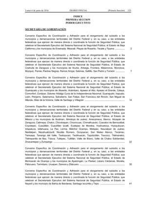Lunes 6 de junio de 2016 DIARIO OFICIAL (Primera Sección) 125
INDICE
PRIMERA SECCION
PODER EJECUTIVO
SECRETARIA DE GOBERNACION
Convenio Específico de Coordinación y Adhesión para el otorgamiento del subsidio a los
municipios y demarcaciones territoriales del Distrito Federal y, en su caso, a las entidades
federativas que ejerzan de manera directa o coordinada la función de Seguridad Pública, que
celebran el Secretariado Ejecutivo del Sistema Nacional de Seguridad Pública, el Estado de Baja
California y los municipios de Ensenada, Mexicali, Playas de Rosarito, Tecate y Tijuana ............... 2
Convenio Específico de Coordinación y Adhesión para el otorgamiento del subsidio a los
municipios y demarcaciones territoriales del Distrito Federal y, en su caso, a las entidades
federativas que ejerzan de manera directa o coordinada la función de Seguridad Pública, que
celebran el Secretariado Ejecutivo del Sistema Nacional de Seguridad Pública, el Estado de
Coahuila de Zaragoza y los municipios de Acuña, Arteaga, Frontera, Matamoros, Monclova,
Múzquiz, Parras, Piedras Negras, Ramos Arizpe, Sabinas, Saltillo, San Pedro y Torreón .............. 7
Convenio Específico de Coordinación y Adhesión para el otorgamiento del subsidio a los
municipios y demarcaciones territoriales del Distrito Federal y, en su caso, a las entidades
federativas que ejerzan de manera directa o coordinada la función de Seguridad Pública, que
celebran el Secretariado Ejecutivo del Sistema Nacional de Seguridad Pública, el Estado de
Guanajuato y los municipios de Abasolo, Acámbaro, Apaseo el Alto, Apaseo el Grande, Celaya,
Comonfort, Cortázar, Dolores Hidalgo Cuna de la Independencia Nacional, Guanajuato, Irapuato,
León, Pénjamo, Salamanca, Salvatierra, San Felipe, San Francisco del Rincón, San Miguel de
Allende, Silao de la Victoria, Valle de Santiago y Villagrán .............................................................. 14
Convenio Específico de Coordinación y Adhesión para el otorgamiento del subsidio a los
municipios y demarcaciones territoriales del Distrito Federal y en su caso, a las entidades
federativas que ejerzan de manera directa o coordinada la función de Seguridad Pública, que
celebran el Secretariado Ejecutivo del Sistema Nacional de Seguridad Pública, el Estado de
México y los municipios de Acolman, Almoloya de Juárez, Amecameca, Atenco, Atizapán de
Zaragoza, Calimaya, Chalco, Chicoloapan, Chiconcuac, Chimalhuacán, Coacalco de Berriozábal,
Coyotepec, Cuautitlán, Cuautitlán Izcalli, Ecatepec de Morelos, Huehuetoca, Huixquilucan,
Ixtapaluca, Ixtlahuaca, La Paz, Lerma, Melchor Ocampo, Metepec, Naucalpan de Juárez,
Nextlalpan, Nezahualcóyotl, Nicolás Romero, Ocoyoacac, San Mateo Atenco, Tecámac,
Temoaya, Tenango del Valle, Teoloyucan, Teotihuacán, Tepotzotlán, Texcoco, Tlalmanalco,
Tlalnepantla de Baz, Toluca, Tultepec, Tultitlán, Valle de Bravo, Valle de Chalco Solidaridad,
Zinacantepec y Zumpango ............................................................................................................... 22
Convenio Específico de Coordinación y Adhesión para el otorgamiento del subsidio a los
municipios y demarcaciones territoriales del Distrito Federal y, en su caso, a las entidades
federativas que ejerzan de manera directa o coordinada la función de Seguridad Pública, que
celebran el Secretariado Ejecutivo del Sistema Nacional de Seguridad Pública, el Estado de
Michoacán de Ocampo y los municipios de Apatzingán, La Piedad, Lázaro Cárdenas, Morelia,
Pátzcuaro, Tarímbaro, Uruapan, Zamora y Zitácuaro ...................................................................... 35
Convenio Específico de Coordinación y Adhesión para el otorgamiento del subsidio a los
municipios y demarcaciones territoriales del Distrito Federal y, en su caso, a las entidades
federativas que ejerzan de manera directa o coordinada la función de Seguridad Pública, que
celebran el Secretariado Ejecutivo del Sistema Nacional de Seguridad Pública, el Estado de
Nayarit y los municipio de Bahía de Banderas, Santiago Ixcuintla y Tepic ...................................... 41
 