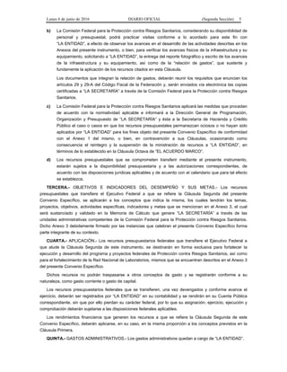 Lunes 6 de junio de 2016 DIARIO OFICIAL (Segunda Sección) 5
b) La Comisión Federal para la Protección contra Riesgos Sanitarios, considerando su disponibilidad de
personal y presupuestal, podrá practicar visitas conforme a lo acordado para este fin con
“LA ENTIDAD”, a efecto de observar los avances en el desarrollo de las actividades descritas en los
Anexos del presente instrumento, o bien, para verificar los avances físicos de la infraestructura y su
equipamiento, solicitando a “LA ENTIDAD”, la entrega del reporte fotográfico y escrito de los avances
de la infraestructura y su equipamiento, así como de la “relación de gastos”, que sustente y
fundamente la aplicación de los recursos citados en esta Cláusula.
Los documentos que integran la relación de gastos, deberán reunir los requisitos que enuncian los
artículos 29 y 29-A del Código Fiscal de la Federación y, serán enviados vía electrónica las copias
certificadas a “LA SECRETARÍA” a través de la Comisión Federal para la Protección contra Riesgos
Sanitarios.
c) La Comisión Federal para la Protección contra Riesgos Sanitarios aplicará las medidas que procedan
de acuerdo con la normatividad aplicable e informará a la Dirección General de Programación,
Organización y Presupuesto de “LA SECRETARÍA” y ésta a la Secretaría de Hacienda y Crédito
Público el caso o casos en que los recursos presupuestales permanezcan ociosos o no hayan sido
aplicados por “LA ENTIDAD” para los fines objeto del presente Convenio Específico de conformidad
con el Anexo 1 del mismo, o bien, en contravención a sus Cláusulas, ocasionando como
consecuencia el reintegro y la suspensión de la ministración de recursos a “LA ENTIDAD”, en
términos de lo establecido en la Cláusula Octava de “EL ACUERDO MARCO”.
d) Los recursos presupuestales que se comprometen transferir mediante el presente instrumento,
estarán sujetos a la disponibilidad presupuestaria y a las autorizaciones correspondientes, de
acuerdo con las disposiciones jurídicas aplicables y de acuerdo con el calendario que para tal efecto
se establezca.
TERCERA.- OBJETIVOS E INDICADORES DEL DESEMPEÑO Y SUS METAS.- Los recursos
presupuestales que transfiere el Ejecutivo Federal a que se refiere la Cláusula Segunda del presente
Convenio Específico, se aplicarán a los conceptos que indica la misma, los cuales tendrán los temas,
proyectos, objetivos, actividades específicas, indicadores y metas que se mencionan en el Anexo 3, el cual
será sustanciado y validado en la Memoria de Cálculo que genere “LA SECRETARÍA” a través de las
unidades administrativas competentes de la Comisión Federal para la Protección contra Riesgos Sanitarios.
Dicho Anexo 3 debidamente firmado por las instancias que celebran el presente Convenio Específico forma
parte integrante de su contexto.
CUARTA.- APLICACIÓN.- Los recursos presupuestarios federales que transfiere el Ejecutivo Federal a
que alude la Cláusula Segunda de este instrumento, se destinarán en forma exclusiva para fortalecer la
ejecución y desarrollo del programa y proyectos federales de Protección contra Riesgos Sanitarios, así como
para el fortalecimiento de la Red Nacional de Laboratorios, mismos que se encuentran descritos en el Anexo 3
del presente Convenio Específico.
Dichos recursos no podrán traspasarse a otros conceptos de gasto y se registrarán conforme a su
naturaleza, como gasto corriente o gasto de capital.
Los recursos presupuestarios federales que se transfieren, una vez devengados y conforme avance el
ejercicio, deberán ser registrados por “LA ENTIDAD” en su contabilidad y se rendirán en su Cuenta Pública
correspondiente, sin que por ello pierdan su carácter federal, por lo que su asignación, ejercicio, ejecución y
comprobación deberán sujetarse a las disposiciones federales aplicables.
Los rendimientos financieros que generen los recursos a que se refiere la Cláusula Segunda de este
Convenio Específico, deberán aplicarse, en su caso, en la misma proporción a los conceptos previstos en la
Cláusula Primera.
QUINTA.- GASTOS ADMINISTRATIVOS.- Los gastos administrativos quedan a cargo de “LA ENTIDAD”.
 