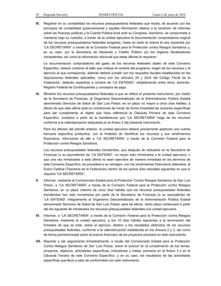 42 (Segunda Sección) DIARIO OFICIAL Lunes 6 de junio de 2016
III. Registrar en su contabilidad los recursos presupuestarios federales que reciba, de acuerdo con los
principios de contabilidad gubernamental y aquella información relativa a la rendición de informes
sobre las finanzas públicas y la Cuenta Pública local ante su Congreso. Asimismo, se compromete a
mantener bajo su custodia, a través de la unidad ejecutora la documentación comprobatoria original
de los recursos presupuestarios federales erogados, hasta en tanto la misma le sea requerida por
“LA SECRETARÍA” a través de la Comisión Federal para la Protección contra Riesgos Sanitarios y,
en su caso, por la Secretaría de Hacienda y Crédito Público y/o los órganos fiscalizadores
competentes, así como la información adicional que estas últimas le requieran.
La documentación comprobatoria del gasto de los recursos federales objeto de este Convenio
Específico, deberá contener el sello que indique el nombre del programa, origen de los recursos y el
ejercicio al que corresponda, además deberá cumplir con los requisitos fiscales establecidos en las
disposiciones federales aplicables, como son los artículos 29 y 29-A del Código Fiscal de la
Federación, deberán expedirse a nombre de “LA ENTIDAD”, estableciendo entre otros: domicilio,
Registro Federal de Contribuyentes y conceptos de pago.
IV. Ministrar los recursos presupuestarios federales a que se refiere el presente instrumento, por medio
de la Secretaría de Finanzas, al Organismo Descentralizado de la Administración Pública Estatal
denominado Servicios de Salud de San Luis Potosí, en un plazo no mayor a cinco días hábiles, a
efecto de que esta última esté en condiciones de iniciar de forma inmediata las acciones específicas
para dar cumplimiento al objeto que hace referencia la Cláusula Primera de este Convenio
Específico, contados a partir de la transferencia que “LA SECRETARÍA” haga de los recursos
conforme a la calendarización estipulada en el Anexo 2 del presente instrumento.
Para los efectos del párrafo anterior, la unidad ejecutora deberá previamente aperturar una cuenta
bancaria específica productiva, con la finalidad de identificar los recursos y sus rendimientos
financieros, informando de ello a “LA SECRETARÍA” a través de la Comisión Federal para la
Protección contra Riesgos Sanitarios.
Los recursos presupuestales federales transferidos, que después de radicados en la Secretaría de
Finanzas (o su equivalente) de “LA ENTIDAD”, no hayan sido ministrados a la unidad ejecutora, o
que una vez ministrados a esta última no sean ejercidos de manera inmediata en los términos de
este Convenio Específico, se procederá a su reintegro, con los rendimientos financieros obtenidos, al
Erario Federal (Tesorería de la Federación) dentro de los quince días naturales siguientes en que lo
requiera “LA SECRETARÍA”.
V. Informar, mediante el Comisionado Estatal para la Protección Contra Riesgos Sanitarios de San Luis
Potosí, a “LA SECRETARÍA” a través de la Comisión Federal para la Protección contra Riesgos
Sanitarios, en un plazo máximo de cinco días hábiles que los recursos presupuestales federales
transferidos han sido ministrados por parte de la Secretaría de Finanzas (o su equivalente) de
“LA ENTIDAD” íntegramente al Organismo Descentralizado de la Administración Pública Estatal
denominado Servicios de Salud de San Luis Potosí; para tal efecto, dicho plazo comenzará a partir
del día siguiente de ministrados los recursos presupuestales federales a la unidad ejecutora.
VI. Informar, a “LA SECRETARÍA” a través de la Comisión Federal para la Protección contra Riesgos
Sanitarios, mediante la unidad ejecutora, a los 10 días hábiles siguientes a la terminación del
trimestre de que se trate, sobre el ejercicio, destino y los resultados obtenidos de los recursos
presupuestales federales, conforme a la calendarización establecida en los Anexos 2 y 3, así como
de forma pormenorizada sobre el avance financiero de los proyectos previstos en este instrumento.
VII. Reportar y dar seguimiento trimestralmente, a través del Comisionado Estatal para la Protección
Contra Riesgos Sanitarios de San Luis Potosí, sobre el avance en el cumplimiento de los temas,
proyectos, objetivos, actividades específicas, indicadores y metas, previstos en el Anexo 3 y en la
Cláusula Tercera de este Convenio Específico, y en su caso, los resultados de las actividades
específicas que lleve a cabo de conformidad con este instrumento.
 