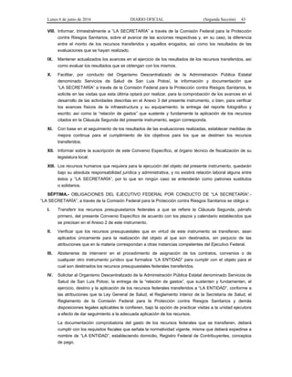 Lunes 6 de junio de 2016 DIARIO OFICIAL (Segunda Sección) 43
VIII. Informar, trimestralmente a “LA SECRETARÍA” a través de la Comisión Federal para la Protección
contra Riesgos Sanitarios, sobre el avance de las acciones respectivas y, en su caso, la diferencia
entre el monto de los recursos transferidos y aquellos erogados, así como los resultados de las
evaluaciones que se hayan realizado.
IX. Mantener actualizados los avances en el ejercicio de los resultados de los recursos transferidos, así
como evaluar los resultados que se obtengan con los mismos.
X. Facilitar, por conducto del Organismo Descentralizado de la Administración Pública Estatal
denominado Servicios de Salud de San Luis Potosí, la información y documentación que
“LA SECRETARÍA” a través de la Comisión Federal para la Protección contra Riesgos Sanitarios, le
solicite en las visitas que esta última optará por realizar, para la comprobación de los avances en el
desarrollo de las actividades descritas en el Anexo 3 del presente instrumento, o bien, para verificar
los avances físicos de la infraestructura y su equipamiento; la entrega del reporte fotográfico y
escrito; así como la “relación de gastos” que sustente y fundamente la aplicación de los recursos
citados en la Cláusula Segunda del presente instrumento, según corresponda.
XI. Con base en el seguimiento de los resultados de las evaluaciones realizadas, establecer medidas de
mejora continua para el cumplimiento de los objetivos para los que se destinen los recursos
transferidos.
XII. Informar sobre la suscripción de este Convenio Específico, al órgano técnico de fiscalización de su
legislatura local.
XIII. Los recursos humanos que requiera para la ejecución del objeto del presente instrumento, quedarán
bajo su absoluta responsabilidad jurídica y administrativa, y no existirá relación laboral alguna entre
éstos y “LA SECRETARÍA”, por lo que en ningún caso se entenderán como patrones sustitutos
o solidarios.
SÉPTIMA.- OBLIGACIONES DEL EJECUTIVO FEDERAL POR CONDUCTO DE “LA SECRETARÍA”.-
“LA SECRETARÍA”, a través de la Comisión Federal para la Protección contra Riesgos Sanitarios se obliga a:
I. Transferir los recursos presupuestarios federales a que se refiere la Cláusula Segunda, párrafo
primero, del presente Convenio Específico de acuerdo con los plazos y calendario establecidos que
se precisan en el Anexo 2 de este instrumento.
II. Verificar que los recursos presupuestales que en virtud de este instrumento se transfieran, sean
aplicados únicamente para la realización del objeto al que son destinados, sin perjuicio de las
atribuciones que en la materia correspondan a otras instancias competentes del Ejecutivo Federal.
III. Abstenerse de intervenir en el procedimiento de asignación de los contratos, convenios o de
cualquier otro instrumento jurídico que formalice “LA ENTIDAD” para cumplir con el objeto para el
cual son destinados los recursos presupuestales federales transferidos.
IV. Solicitar al Organismo Descentralizado de la Administración Pública Estatal denominado Servicios de
Salud de San Luis Potosí, la entrega de la “relación de gastos”, que sustenten y fundamenten, el
ejercicio, destino y la aplicación de los recursos federales transferidos a “LA ENTIDAD”, conforme a
las atribuciones que la Ley General de Salud, el Reglamento Interior de la Secretaría de Salud, el
Reglamento de la Comisión Federal para la Protección contra Riesgos Sanitarios y demás
disposiciones legales aplicables le confieren, bajo la opción de practicar visitas a la unidad ejecutora
a efecto de dar seguimiento a la adecuada aplicación de los recursos.
La documentación comprobatoria del gasto de los recursos federales que se transfieren, deberá
cumplir con los requisitos fiscales que señala la normatividad vigente, misma que deberá expedirse a
nombre de “LA ENTIDAD”, estableciendo domicilio, Registro Federal de Contribuyentes, conceptos
de pago.
 