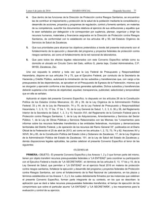 Lunes 6 de junio de 2016 DIARIO OFICIAL (Segunda Sección) 77
4. Que dentro de las funciones de la Dirección de Protección contra Riesgos Sanitarios, se encuentran
las de contribuir al mejoramiento y protección de la salud de la población mediante la consolidación y
desarrollo de acciones, proyectos y programas de regulación, control y fomento sanitario, en materias
de su competencia, suscribir los documentos relativos al ejercicio de sus atribuciones y aquellos que
le sean señalados por delegación o le correspondan por suplencia, planear, organizar y dirigir los
recursos humanos, materiales y financieros asignados en la Dirección de Protección contra Riesgos
Sanitarios, de conformidad con lo establecido en los artículos 48 y 50, del Estatuto Orgánico de
Servicios de Salud de Zacatecas.
5. Que sus prioridades para alcanzar los objetivos pretendidos a través del presente instrumento son el
fortalecimiento de la ejecución y desarrollo del programa y proyectos federales de protección contra
riesgos sanitarios, así como el fortalecimiento de la red nacional de laboratorios.
6. Que para todos los efectos legales relacionados con este Convenio Específico señala como su
domicilio el ubicado en Circuito Cerro del Gato, edificio G, planta baja, Ciudad Administrativa, C.P.
98160, Zacatecas, Zac.
Una vez expuesto lo anterior y toda vez que la Ley Federal de Presupuesto y Responsabilidad
Hacendaria, dispone en sus artículos 74 y 75, que el Ejecutivo Federal, por conducto de la Secretaría de
Hacienda y Crédito Público, autorizará la ministración de los subsidios y transferencias que, con cargo a los
presupuestos de las dependencias, se aprueben en el Presupuesto de Egresos de la Federación, mismos que
se otorgarán y ejercerán conforme a las disposiciones generales aplicables. Dichos subsidios y transferencias
deberán sujetarse a los criterios de objetividad, equidad, transparencia, publicidad, selectividad y temporalidad
que en ella se señalan.
Aplicando al objeto del presente Convenio Específico, lo dispuesto en los artículos 26 de la Constitución
Política de los Estados Unidos Mexicanos; 22, 26 y 39, de la Ley Orgánica de la Administración Pública
Federal; 33 y 44, de la Ley de Planeación; 74 y 75, de la Ley Federal de Presupuesto y Responsabilidad
Hacendaria; 1, 3, 9, 13, 17 bis, 17 bis 1, 19, de la Ley General de Salud; 1, 2, 3, 6, 36 y 38, del Reglamento
Interior de la Secretaría de Salud; 1, 2, 3 y 10, fracción XVI, del Reglamento de la Comisión Federal para la
Protección contra Riesgos Sanitarios; 1, de la Ley de Adquisiciones, Arrendamientos y Servicios del Sector
Público; 1, de la Ley de Obras Públicas y Servicios Relacionados con las Mismas; los “Lineamientos para
informar sobre los recursos federales transferidos a las entidades federativas, municipios y demarcaciones
territoriales del Distrito Federal, y de operación de los recursos del Ramo General 33”, publicados en el Diario
Oficial de la Federación el 25 de abril de 2013; así como en los artículos 1, 2, 72, 73, 74 y 82, fracciones XV y
XXVII, 84 y 85, de la Constitución Política del Estado Libre y Soberano de Zacatecas; 17, de la Ley Orgánica
de la Administración Pública del Estado de Zacatecas; 151, de la Ley de Salud del Estado de Zacatecas y;
demás disposiciones legales aplicables, las partes celebran el presente Convenio Específico al tenor de las
siguientes:
CLÁUSULAS
PRIMERA.- OBJETO.- El presente Convenio Específico y los Anexos 1, 2 y 3 que forman parte del mismo,
tienen por objeto transferir recursos presupuestales federales a “LA ENTIDAD” para coordinar su participación
con el Ejecutivo Federal a través de “LA SECRETARÍA”, en términos de los artículos 9, 13, 17 bis y 19, de la
Ley General de Salud, que permitan a “LA ENTIDAD” en el ejercicio fiscal 2016 en materia de protección
contra riesgos sanitarios, fortalecer la ejecución y desarrollo del programa y proyectos federales de Protección
contra Riesgos Sanitarios, así como el fortalecimiento de la Red Nacional de Laboratorios, en los plazos y
términos establecidos en los Anexos 1, 2 y 3, los cuales debidamente firmados por las instancias que celebran
el presente Convenio Específico, forman parte integrante de su contexto, en los que se describen: la
aplicación que se dará a tales recursos presupuestales federales transferidos; el tiempo de ejecución de los
compromisos que sobre el particular asume “LA ENTIDAD” y “LA SECRETARÍA”, y los mecanismos para la
evaluación y control de su ejercicio.
 