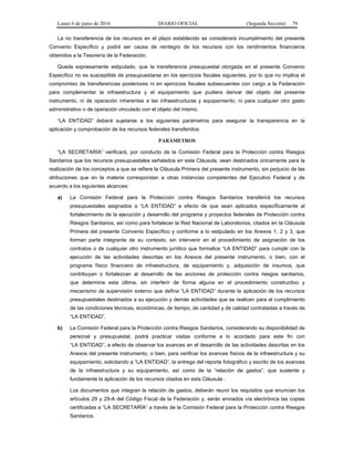 Lunes 6 de junio de 2016 DIARIO OFICIAL (Segunda Sección) 79
La no transferencia de los recursos en el plazo establecido se considerará incumplimiento del presente
Convenio Específico y podrá ser causa de reintegro de los recursos con los rendimientos financieros
obtenidos a la Tesorería de la Federación.
Queda expresamente estipulado, que la transferencia presupuestal otorgada en el presente Convenio
Específico no es susceptible de presupuestarse en los ejercicios fiscales siguientes, por lo que no implica el
compromiso de transferencias posteriores ni en ejercicios fiscales subsecuentes con cargo a la Federación
para complementar la infraestructura y el equipamiento que pudiera derivar del objeto del presente
instrumento, ni de operación inherentes a las infraestructuras y equipamiento, ni para cualquier otro gasto
administrativo o de operación vinculado con el objeto del mismo.
“LA ENTIDAD” deberá sujetarse a los siguientes parámetros para asegurar la transparencia en la
aplicación y comprobación de los recursos federales transferidos:
PARÁMETROS
“LA SECRETARÍA” verificará, por conducto de la Comisión Federal para la Protección contra Riesgos
Sanitarios que los recursos presupuestales señalados en esta Cláusula, sean destinados únicamente para la
realización de los conceptos a que se refiere la Cláusula Primera del presente instrumento, sin perjuicio de las
atribuciones que en la materia correspondan a otras instancias competentes del Ejecutivo Federal y de
acuerdo a los siguientes alcances:
a) La Comisión Federal para la Protección contra Riesgos Sanitarios transferirá los recursos
presupuestales asignados a “LA ENTIDAD” a efecto de que sean aplicados específicamente al
fortalecimiento de la ejecución y desarrollo del programa y proyectos federales de Protección contra
Riesgos Sanitarios, así como para fortalecer la Red Nacional de Laboratorios, citados en la Cláusula
Primera del presente Convenio Específico y conforme a lo estipulado en los Anexos 1, 2 y 3, que
forman parte integrante de su contexto, sin intervenir en el procedimiento de asignación de los
contratos o de cualquier otro instrumento jurídico que formalice “LA ENTIDAD” para cumplir con la
ejecución de las actividades descritas en los Anexos del presente instrumento, o bien, con el
programa físico financiero de infraestructura, de equipamiento y, adquisición de insumos, que
contribuyan o fortalezcan al desarrollo de las acciones de protección contra riesgos sanitarios,
que determine esta última, sin interferir de forma alguna en el procedimiento constructivo y
mecanismo de supervisión externo que defina “LA ENTIDAD” durante la aplicación de los recursos
presupuestales destinados a su ejecución y demás actividades que se realicen para el cumplimiento
de las condiciones técnicas, económicas, de tiempo, de cantidad y de calidad contratadas a través de
“LA ENTIDAD”.
b) La Comisión Federal para la Protección contra Riesgos Sanitarios, considerando su disponibilidad de
personal y presupuestal, podrá practicar visitas conforme a lo acordado para este fin con
“LA ENTIDAD”, a efecto de observar los avances en el desarrollo de las actividades descritas en los
Anexos del presente instrumento, o bien, para verificar los avances físicos de la infraestructura y su
equipamiento, solicitando a “LA ENTIDAD”, la entrega del reporte fotográfico y escrito de los avances
de la infraestructura y su equipamiento, así como de la “relación de gastos”, que sustente y
fundamente la aplicación de los recursos citados en esta Cláusula .
Los documentos que integran la relación de gastos, deberán reunir los requisitos que enuncian los
artículos 29 y 29-A del Código Fiscal de la Federación y, serán enviados vía electrónica las copias
certificadas a “LA SECRETARÍA” a través de la Comisión Federal para la Protección contra Riesgos
Sanitarios.
 