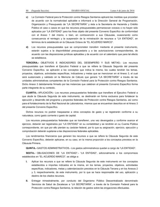 80 (Segunda Sección) DIARIO OFICIAL Lunes 6 de junio de 2016
c) La Comisión Federal para la Protección contra Riesgos Sanitarios aplicará las medidas que procedan
de acuerdo con la normatividad aplicable e informará a la Dirección General de Programación,
Organización y Presupuesto de “LA SECRETARÍA” y ésta a la Secretaría de Hacienda y Crédito
Público el caso o casos en que los recursos presupuestales permanezcan ociosos o no hayan sido
aplicados por “LA ENTIDAD” para los fines objeto del presente Convenio Específico de conformidad
con el Anexo 1 del mismo, o bien, en contravención a sus Cláusulas, ocasionando como
consecuencia el reintegro y la suspensión de la ministración de recursos a “LA ENTIDAD”, en
términos de lo establecido en la Cláusula Octava de “EL ACUERDO MARCO”.
d) Los recursos presupuestales que se comprometen transferir mediante el presente instrumento,
estarán sujetos a la disponibilidad presupuestaria y a las autorizaciones correspondientes, de
acuerdo con las disposiciones jurídicas aplicables y de acuerdo con el calendario que para tal efecto
se establezca.
TERCERA.- OBJETIVOS E INDICADORES DEL DESEMPEÑO Y SUS METAS.- Los recursos
presupuestales que transfiere el Ejecutivo Federal a que se refiere la Cláusula Segunda del presente
Convenio Específico, se aplicarán a los conceptos que indica la misma, los cuales tendrán los temas,
proyectos, objetivos, actividades específicas, indicadores y metas que se mencionan en el Anexo 3, el cual
será sustanciado y validado en la Memoria de Cálculo que genere “LA SECRETARÍA” a través de las
unidades administrativas competentes de la Comisión Federal para la Protección contra Riesgos Sanitarios.
Dicho Anexo 3 debidamente firmado por las instancias que celebran el presente Convenio Específico forma
parte integrante de su contexto.
CUARTA.- APLICACIÓN.- Los recursos presupuestarios federales que transfiere el Ejecutivo Federal a
que alude la Cláusula Segunda de este instrumento, se destinarán en forma exclusiva para fortalecer la
ejecución y desarrollo del programa y proyectos federales de Protección contra Riesgos Sanitarios, así como
para el fortalecimiento de la Red Nacional de Laboratorios, mismos que se encuentran descritos en el Anexo 3
del presente Convenio Específico.
Dichos recursos no podrán traspasarse a otros conceptos de gasto y se registrarán conforme a su
naturaleza, como gasto corriente o gasto de capital.
Los recursos presupuestarios federales que se transfieren, una vez devengados y conforme avance el
ejercicio, deberán ser registrados por “LA ENTIDAD” en su contabilidad y se rendirán en su Cuenta Pública
correspondiente, sin que por ello pierdan su carácter federal, por lo que su asignación, ejercicio, ejecución y
comprobación deberán sujetarse a las disposiciones federales aplicables.
Los rendimientos financieros que generen los recursos a que se refiere la Cláusula Segunda de este
Convenio Específico, deberán aplicarse, en su caso, en la misma proporción a los conceptos previstos en la
Cláusula Primera.
QUINTA.- GASTOS ADMINISTRATIVOS.- Los gastos administrativos quedan a cargo de “LA ENTIDAD”.
SEXTA.- OBLIGACIONES DE “LA ENTIDAD”.- “LA ENTIDAD”, adicionalmente a los compromisos
establecidos en “EL ACUERDO MARCO”, se obliga a:
I. Aplicar los recursos a que se refiere la Cláusula Segunda de este instrumento en los conceptos
establecidos e importes indicados en la misma, en los temas, proyectos, objetivos, actividades
específicas, indicadores, metas y calendarización previstos en la Cláusula Tercera y en los Anexos 2
y 3, respectivamente, de este instrumento, por lo que se hace responsable del uso, aplicación y
destino de los citados recursos.
II. Entregar trimestralmente, por conducto del Organismo Público Descentralizado denominado
Servicios de Salud de Zacatecas a “LA SECRETARÍA”, a través de la Comisión Federal para la
Protección contra Riesgos Sanitarios, la relación de gastos sobre las erogaciones efectuadas.
 