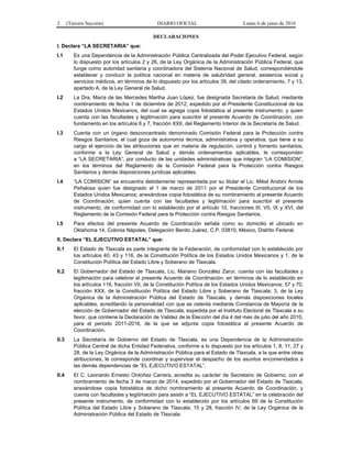 2 (Tercera Sección) DIARIO OFICIAL Lunes 6 de junio de 2016
DECLARACIONES
I. Declara “LA SECRETARIA” que:
I.1 Es una Dependencia de la Administración Pública Centralizada del Poder Ejecutivo Federal, según
lo dispuesto por los artículos 2 y 26, de la Ley Orgánica de la Administración Pública Federal, que
funge como autoridad sanitaria y coordinadora del Sistema Nacional de Salud, correspondiéndole
establecer y conducir la política nacional en materia de salubridad general, asistencia social y
servicios médicos, en términos de lo dispuesto por los artículos 39, del citado ordenamiento, 7 y 13,
apartado A, de la Ley General de Salud.
I.2 La Dra. María de las Mercedes Martha Juan López, fue designada Secretaria de Salud, mediante
nombramiento de fecha 1 de diciembre de 2012, expedido por el Presidente Constitucional de los
Estados Unidos Mexicanos, del cual se agrega copia fotostática al presente instrumento, y quien
cuenta con las facultades y legitimación para suscribir el presente Acuerdo de Coordinación, con
fundamento en los artículos 6 y 7, fracción XXII, del Reglamento Interior de la Secretaría de Salud.
I.3 Cuenta con un órgano desconcentrado denominado Comisión Federal para la Protección contra
Riesgos Sanitarios, el cual goza de autonomía técnica, administrativa y operativa, que tiene a su
cargo el ejercicio de las atribuciones que en materia de regulación, control y fomento sanitarios,
conforme a la Ley General de Salud y demás ordenamientos aplicables, le corresponden
a “LA SECRETARIA”, por conducto de las unidades administrativas que integran “LA COMISION”,
en los términos del Reglamento de la Comisión Federal para la Protección contra Riesgos
Sanitarios y demás disposiciones jurídicas aplicables.
I.4 “LA COMISION” se encuentra debidamente representada por su titular el Lic. Mikel Andoni Arriola
Peñalosa quien fue designado el 1 de marzo de 2011 por el Presidente Constitucional de los
Estados Unidos Mexicanos; anexándose copia fotostática de su nombramiento al presente Acuerdo
de Coordinación; quien cuenta con las facultades y legitimación para suscribir el presente
instrumento, de conformidad con lo establecido por el artículo 10, fracciones III, VII, IX y XVI, del
Reglamento de la Comisión Federal para la Protección contra Riesgos Sanitarios.
I.5 Para efectos del presente Acuerdo de Coordinación señala como su domicilio el ubicado en
Oklahoma 14, Colonia Nápoles, Delegación Benito Juárez, C.P. 03810, México, Distrito Federal.
II. Declara “EL EJECUTIVO ESTATAL” que:
II.1 El Estado de Tlaxcala es parte integrante de la Federación, de conformidad con lo establecido por
los artículos 40, 43 y 116, de la Constitución Política de los Estados Unidos Mexicanos y 1, de la
Constitución Política del Estado Libre y Soberano de Tlaxcala.
II.2 El Gobernador del Estado de Tlaxcala, Lic. Mariano González Zarur, cuenta con las facultades y
legitimación para celebrar el presente Acuerdo de Coordinación, en términos de lo establecido en
los artículos 116, fracción VII, de la Constitución Política de los Estados Unidos Mexicanos; 57 y 70,
fracción XXX, de la Constitución Política del Estado Libre y Soberano de Tlaxcala; 3, de la Ley
Orgánica de la Administración Pública del Estado de Tlaxcala, y demás disposiciones locales
aplicables, acreditando la personalidad con que se ostenta mediante Constancia de Mayoría de la
elección de Gobernador del Estado de Tlaxcala, expedida por el Instituto Electoral de Tlaxcala a su
favor, que contiene la Declaración de Validez de la Elección del día 4 del mes de julio del año 2010,
para el periodo 2011-2016, de la que se adjunta copia fotostática al presente Acuerdo de
Coordinación.
II.3 La Secretaría de Gobierno del Estado de Tlaxcala, es una Dependencia de la Administración
Pública Central de dicha Entidad Federativa, conforme a lo dispuesto por los artículos 1, 8, 11, 27 y
28, de la Ley Orgánica de la Administración Pública para el Estado de Tlaxcala, a la que entre otras
atribuciones, le corresponde coordinar y supervisar el despacho de los asuntos encomendados a
las demás dependencias de “EL EJECUTIVO ESTATAL”.
II.4 El C. Leonardo Ernesto Ordoñez Carrera, acredita su carácter de Secretario de Gobierno, con el
nombramiento de fecha 3 de marzo de 2014, expedido por el Gobernador del Estado de Tlaxcala,
anexándose copia fotostática de dicho nombramiento al presente Acuerdo de Coordinación, y
cuenta con facultades y legitimación para asistir a “EL EJECUTIVO ESTATAL” en la celebración del
presente instrumento, de conformidad con lo establecido por los artículos 69 de la Constitución
Política del Estado Libre y Soberano de Tlaxcala; 15 y 28, fracción IV, de la Ley Orgánica de la
Administración Pública del Estado de Tlaxcala.
 